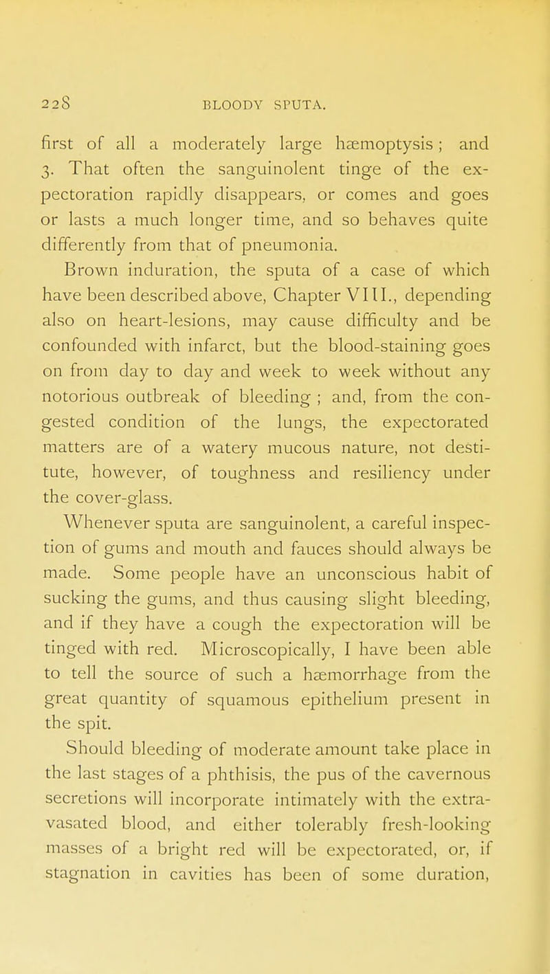 first of all a moderately large heemoptysis; and 3. That often the sanguinolent tinge of the ex- pectoration rapidly disappears, or comes and goes or lasts a much longer time, and so behaves quite differently from that of pneumonia. Brown induration, the sputa of a case of which have been described above, Chapter VI11., depending also on heart-lesions, may cause difficulty and be confounded with infarct, but the blood-staining goes on from day to day and week to week without any notorious outbreak of bleeding ; and, from the con- gested condition of the lungs, the expectorated matters are of a watery mucous nature, not desti- tute, however, of toughness and resiliency under the cover-glass. Whenever sputa are sanguinolent, a careful inspec- tion of gums and mouth and fauces should always be made. Some people have an unconscious habit of sucking the gums, and thus causing slight bleeding, and if they have a cough the expectoration will be tinged with red. Microscopically, I have been able to tell the source of such a haemorrhage from the great quantity of squamous epithelium present in the spit. Should bleeding of moderate amount take place in the last stages of a phthisis, the pus of the cavernous secretions will incorporate intimately with the extra- vasated blood, and either tolerably fresh-looking masses of a bright red will be expectorated, or, if stagnation in cavities has been of some duration.