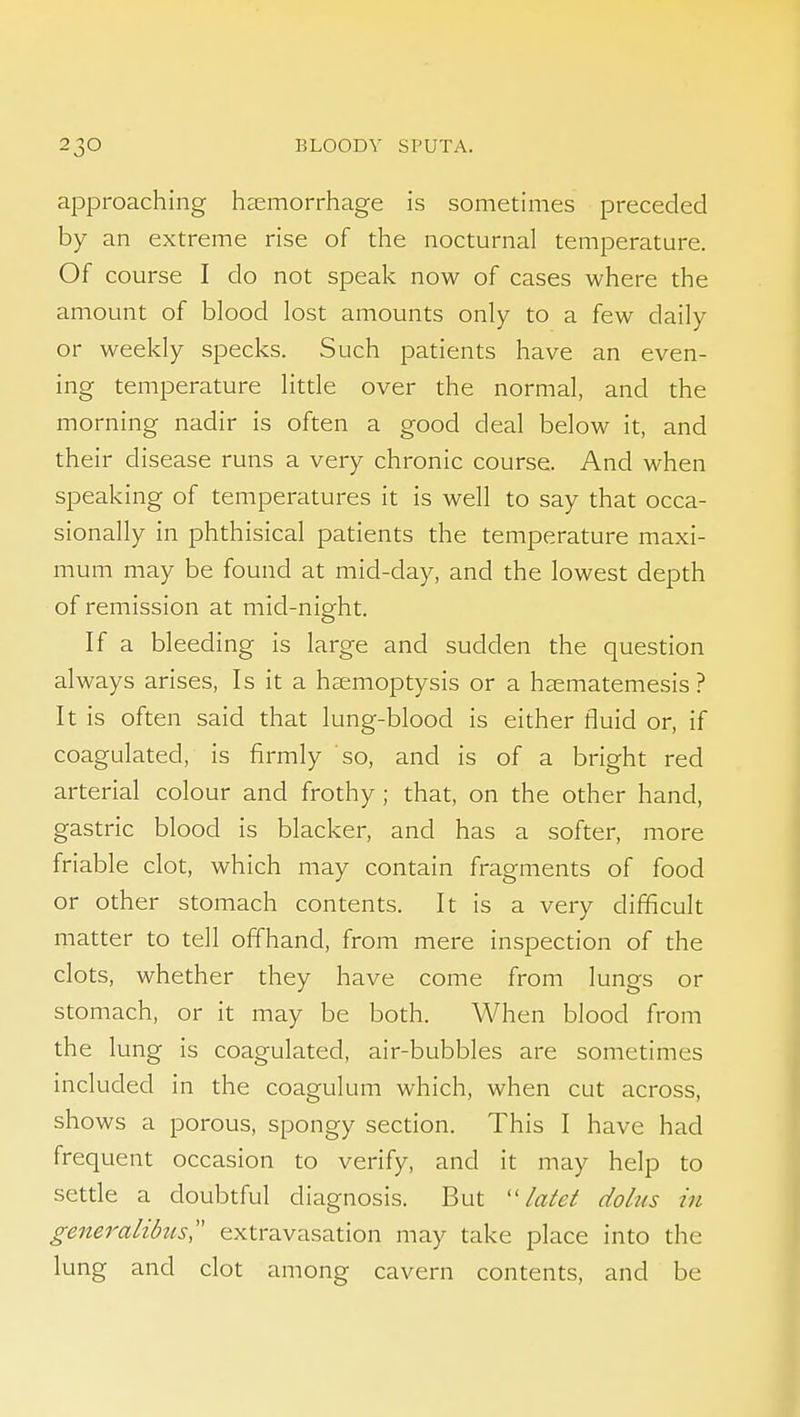 approaching haemorrhage is sometimes preceded by an extreme rise of the nocturnal temperature. Of course I do not speak now of cases where the amount of blood lost amounts only to a few daily or weekly specks. Such patients have an even- ing temperature litde over the normal, and the morning nadir is often a good deal below it, and their disease runs a very chronic course. And when speaking of temperatures it is well to say that occa- sionally in phthisical patients the temperature maxi- mum may be found at mid-day, and the lowest depth of remission at mid-night. If a bleeding is large and sudden the question always arises, Is it a haemoptysis or a haematemesis ? It is often said that lung-blood is either fluid or, if coagulated, is firmly so, and is of a bright red arterial colour and frothy ; that, on the other hand, gastric blood is blacker, and has a softer, more friable clot, which may contain fragments of food or other stomach contents. It is a very difficult matter to tell offhand, from mere inspection of the clots, whether they have come from lungs or stomach, or it may be both. When blood from the lung is coagulated, air-bubbles are sometimes included in the coagulum which, when cut across, shows a porous, spongy section. This I have had frequent occasion to verify, and it may help to setde a doubtful diagnosis. But latet dolus in generalibits,'' extravasation may take place into the lung and clot among cavern contents, and be