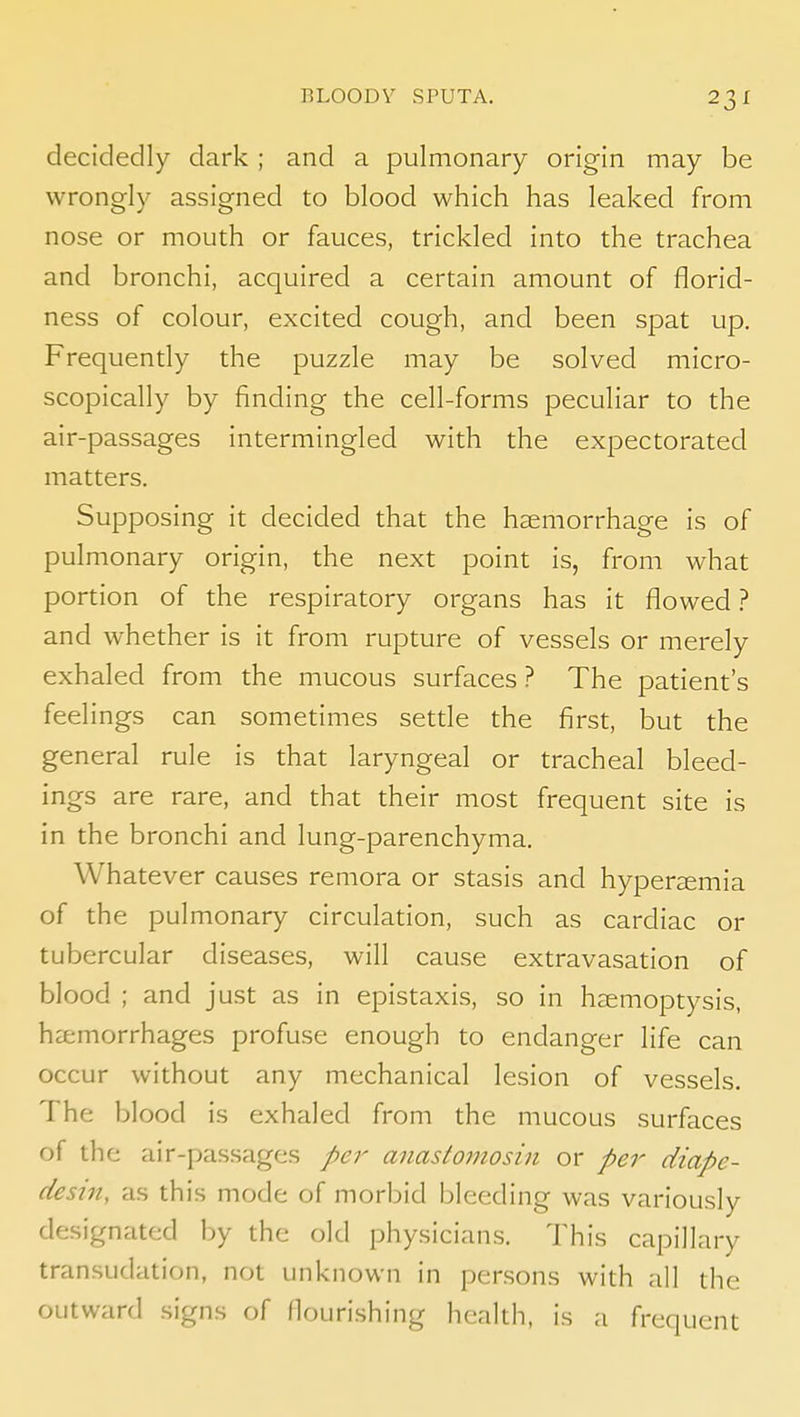 decidedly dark ; and a pulmonary origin may be wrongly assigned to blood which has leaked from nose or mouth or fauces, trickled into the trachea and bronchi, acquired a certain amount of florid- ness of colour, excited cough, and been spat up. Frequently the puzzle may be solved micro- scopically by finding the cell-forms peculiar to the air-passages intermingled with the expectorated matters. Supposing it decided that the haemorrhage is of pulmonary origin, the next point is, from what portion of the respiratory organs has it flowed ? and whether is it from rupture of vessels or merely exhaled from the mucous surfaces ? The patient's feelings can sometimes setde the first, but the general rule is that laryngeal or tracheal bleed- ings are rare, and that their most frequent site is in the bronchi and lung-parenchyma. Whatever causes remora or stasis and hyperemia of the pulmonary circulation, such as cardiac or tubercular diseases, will cause extravasation of blood ; and just as in epistaxis, so in haemoptysis, haemorrhages profuse enough to endanger life can occur without any mechanical lesion of vessels. The blood is exhaled from the mucous surfaces of the air-passages per anastomosin or per diape- desin, as this mode of morbid bleeding was variously designated by the old physicians. This capillary transudation, not unknown in persons with all the outward signs of flourishing health, is a frequent