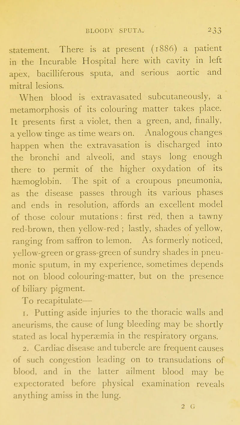 Statement. There is at present (1886) a patient in the Incurable Hospital here with cavity in left apex, bacilliferous sputa, and serious aortic and mitral lesions. When blood is extravasated subcutaneously, a metamorphosis of its colouring matter takes place. It presents first a violet, then a green, and, finally, a yellow tinge as time wears on. Analogous changes happen when the extravasation is discharged into the bronchi and alveoli, and stays long enough there to permit of the higher oxydation of its hsemoglobin. The spit of a croupous pneumonia, as the disease passes through its various phases and ends in resolution, affords an excellent model of those colour mutations : first red, then a tawny red-brown, then yellow-red ; lastly, shades of yellow, ranging from saffron to lemon. As formerly noticed, yellow-green or grass-green of sundry shades in pneu- monic sputum, in my experience, sometimes depends not on blood colouring-matter, but on the presence of biliary pigment. To recapitulate— 1. Putting aside injuries to the thoracic walls and aneurisms, the cause of lung bleeding may be shortly stated as local hypera;mia in the respiratory organs. 2. Cardiac disease and tubercle are frequent causes of such congestion leading on to transudations of blood, and in the latter ailment blood may be expectorated before physical examination reveals anything ami.ss in the lung. 2 c;