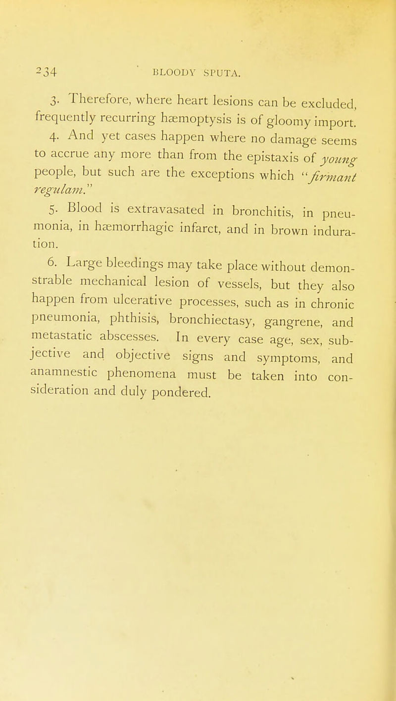 3. Therefore, where heart lesions can be excluded, frequently recurring hemoptysis is of gloomy import. 4. And yet cases happen where no damage seems to accrue any more than from the epistaxis of yozmg people, but such are the exceptions which Jlrmant regtilam. 5. Blood is extravasated in bronchitis, in pneu- monia, in hjeniorrhagic infarct, and in brown indura- tion. 6. Large bleedings may take place without demon- strable mechanical lesion of vessels, but they also happen from ulcerative processes, such as in chronic pneumonia, phthisis, bronchiectasy, gangrene, and metastatic abscesses. In every case age, sex, sub- jective and objective signs and symptoms, and anamnestic phenomena must be taken into con- sideration and duly pondered.