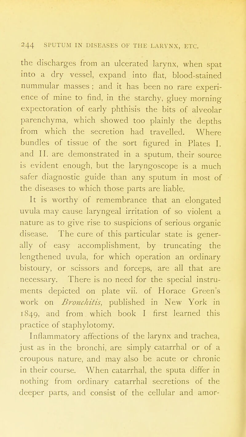 the discharges from an ulcerated larynx, when spat into a dry vessel, expand into flat, blood-stained nummular masses ; and it has been no rare experi- ence of mine to find, in the starchy, gluey morning expectoration of early phthisis the bits of alveolar parenchyma, which showed too plainly the depths from which the secretion had travelled. Where bundles of tissue of the sort figured in Plates I. and II. are demonstrated in a sputum, their source is evident enough, but the laryngoscope is a much safer diagnostic guide than any sputum in most of the diseases to which those parts are liable. It is worthy of remembrance that an elongated uvula may cause laryngeal irritation of so violent a nature as to give rise to suspicions of serious organic disease. The cure of this particular state is gener- ally of easy accomplishment, by truncating the lengthened uvula, for which operation an ordinary bistoury, or scissors and forceps, are all that are necessary. There is no need for the special instru- ments depicted on plate vii. of Horace Green's work on Bronchitis, published in New York in 1849, and from which book I first learned this practice of staphylotomy. Inflammatory affections of the larynx and trachea, just as in the bronchi, are simply catarrhal or of a croupous nature, and may also be acute or chronic in their course. When catarrhal, the sputa differ in nothing from ordinary catarrhal secretions of the deeper parts, and consist of the cellular and amor-