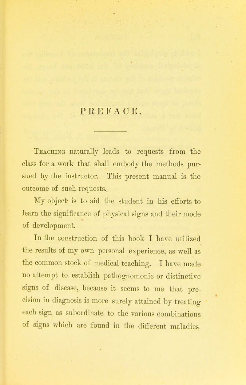 PREFACE. Teaching naturally leads to requests from the class for a work that shall embody the methods pur- sued by the instructor. This present manual is the outcome of such requests. My object- is to aid the student in his efforts to learn the significance of physical signs and their mode of development. In the construction of this book I have utilized the results of my own personal experience, as well as the common stock of medical teaching. I have made no attempt to establish pathognomonic or distinctive signs of disease, because it seems to me that pre- cision in diagnosis is more surely attained by treating each sign as subordinate to the various combinations of signs which are found in the different maladies.