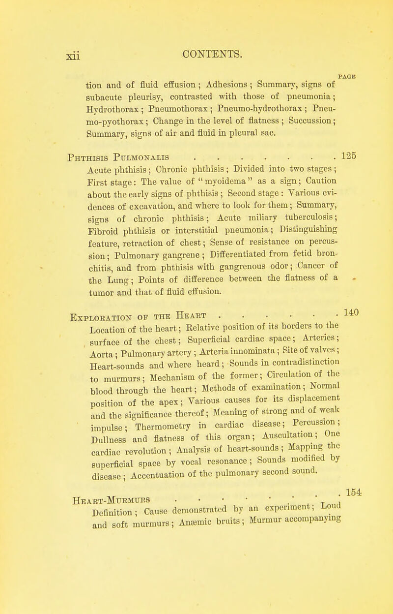 FAOB tion and of fluid effusion; Adhesions; Summary, signs of subacute pleurisy, contrasted with those of pneumonia; Hydrothorax; Pneumothorax ; Pneumo-hydrothorax; Pneu- mo-pvothorax; Change in the level of flatness ; Succussion; Summary, signs of air and fluid in pleural sac. Phthisis Pulmonaus 125 Acute phthisis; Chronic phthisis; Divided into two stages ; First stage: The value of  myoidema  as a sign; Caution about the early signs of phthisis ; Second stage: Various evi- dences of excavation, and where to loolc for them; Summary, signs of chronic phthisis; Acute miliary tuberculosis; Fibroid phthisis or interstitial pneumonia; Distinguishing feature, retraction of chest; Sense of resistance on percus- sion ; Pulmonary gangrene; Differentiated from fetid bron- chitis, and from phthisis with gangrenous odor; Cancer of the Lung; Points of difference between the flatness of a tumor and that of fluid effusion. EXPLOEATION OF THE HeAET 1*0 Location of the heart; Relative position of its borders to the surface of the chest; Superficial cardiac space; Arteries; Aorta; Pulmonary artery; Arteria innommata; Site of valves; Heart-sounds and where heard; Sounds in contradistinction to murmurs; Mechanism of the former; Circulation of the blood through the heart; Methods of examination; Normal position of the apex; Various causes for its displacement and the significance thereof; Meaning of strong and of weak impulse; Thermometry in cardiac disease; Percussion; Dullness and flatness of this organ; Auscultation; One cardiac revolution; Analysis of heart-sounds; Mappmg the superficial space by vocal resonance; Sounds modified by disease ; Accentuation of the pulmonary second sound. . 154 HeART-MuRMUKS .' X T 1 Definition; Cause demonstrated by an experiment; Loud and soft murmurs; Anaemic bruits; Murmur accompanying