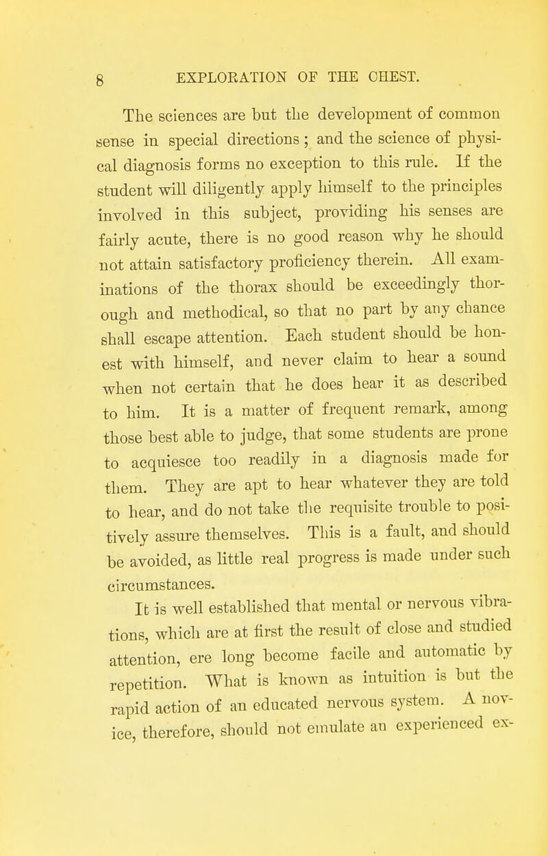 The sciences are but the development of common sense in special directions ; and the science of physi- cal diagnosis forms no exception to this rale. If the student will diligently apply himself to the principles involved in this subject, providing his senses are fairly acute, there is no good reason why he should not attain satisfactory proficiency therein. All exam- inations of the thorax should be exceedingly thor- ough and methodical, so that no part by any chance shall escape attention. Each student should be hon- est with himself, and never claim to hear a sound when not certain that he does hear it as described to him. It is a matter of frequent remark, among those best able to judge, that some students are prone to acquiesce too readily in a diagnosis made for them. They are apt to hear whatever they are told to hear, and do not take the requisite trouble to posi- tively assure themselves. This is a fault, and should be avoided, as little real progress is made under such circumstances. It is well established that mental or nervous vibra- tions, which are at first the result of close and studied attention, ere long become facile and automatic by repetition. What is known as intuition is but the rapid action of an educated nervous system. A nov- ice, therefore, should not emulate an experienced ex-