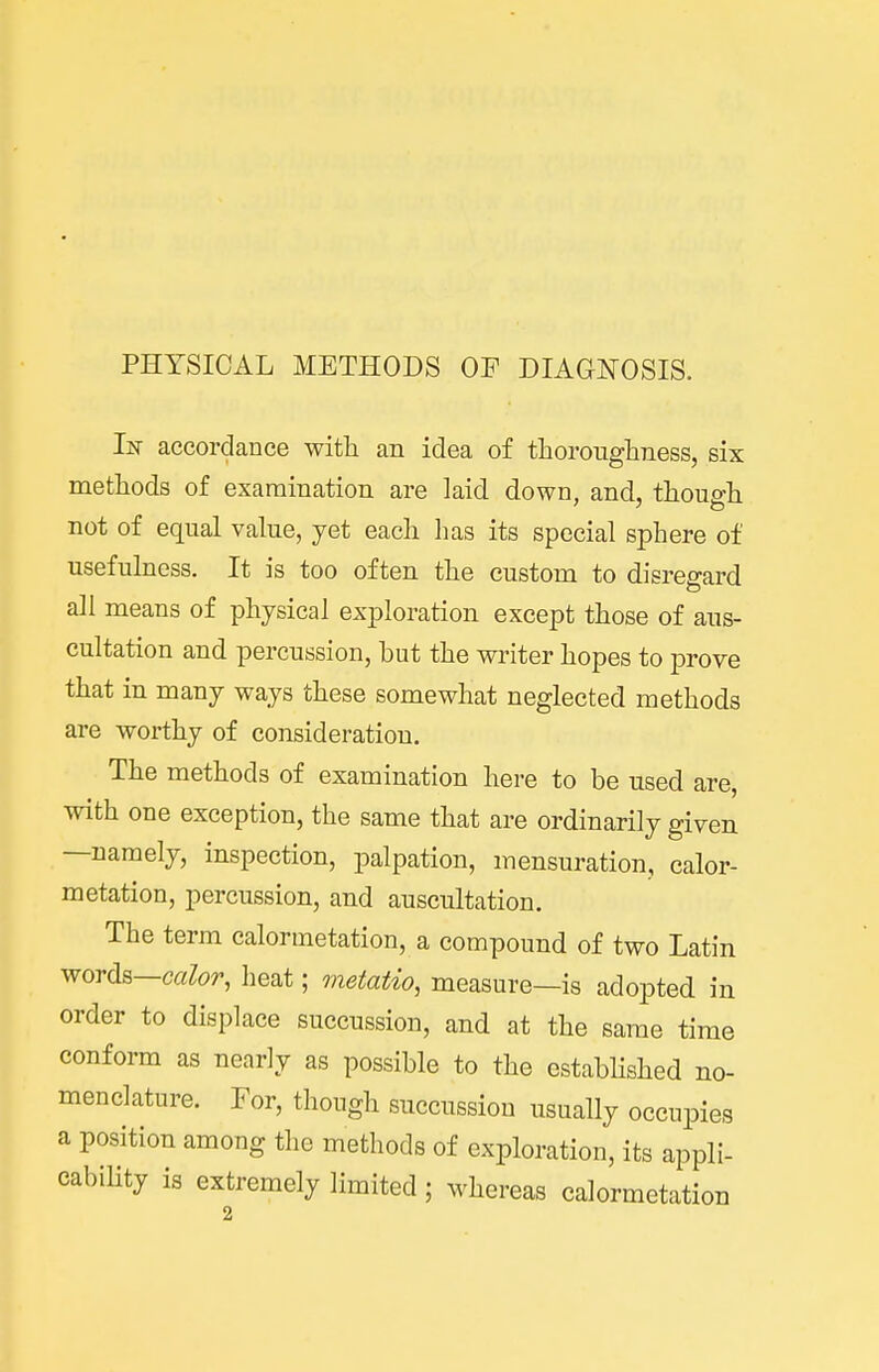 PHYSICAL METHODS OP DIAGNOSIS. accordance with an idea of thorougliness, six methods of examination are laid down, and, thoue-h not of equal value, yet each has its special sphere of usefulness. It is too often the custom to disregard all means of physical exploration except those of aus- cultation and percussion, but the writer hopes to prove that in many ways these somewhat neglected methods are worthy of consideration. The methods of examination here to be used are, with one exception, the same that are ordinarily given —namely, inspection, palpation, mensuration, calor- metation, percussion, and auscultation. The term calormetation, a compound of two Latin words—calor, heat; metatio, measure—is adopted in order to displace succussion, and at the same time conform as nearly as possible to the established no- menclature. For, though succussion usually occupies a position among the methods of exploration, its appli- cability is extremely limited ; whereas calormetation