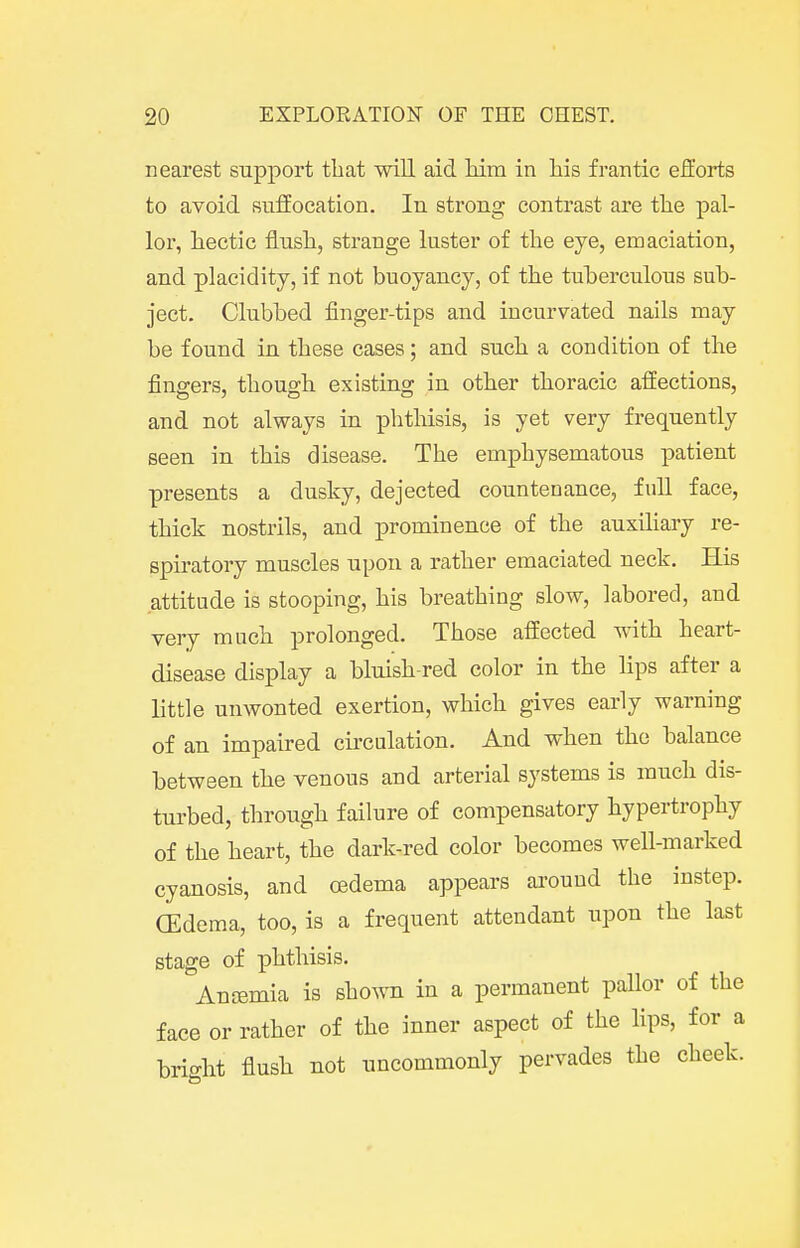 nearest support that will aid him in his frantic efforts to avoid suffocation. In strong contrast are the pal- lor, hectic flush, strange luster of the eye, emaciation, and placidity, if not buoyancy, of the tuherculous sub- ject. Clubbed finger-tips and incurvated nails may be found in these cases; and such a condition of the fingers, though existing in other thoracic affections, and not always in phthisis, is yet very frequently seen in this disease. The emphysematous patient presents a dusky, dejected countenance, full face, thick nostrils, and prominence of the auxiliary re- spiratory muscles upon a rather emaciated neck. His attitude is stooping, his breathing slow, labored, and very much prolonged. Those affected with heart- disease display a bluish-red color in the lips after a little unwonted exertion, which gives early warning of an impaired circulation. And when the balance between the venous and arterial systems is much dis- turbed, through failure of compensatory hypertrophy of the heart, the dark-red color becomes well-marked cyanosis, and oedema appears around the instep. (Edema, too, is a frequent attendant upon the last stage of phthisis. Ancemia is shown in a permanent pallor of the face or rather of the inner aspect of the lips, for a brio-ht flush not uncommonly pervades the cheek.