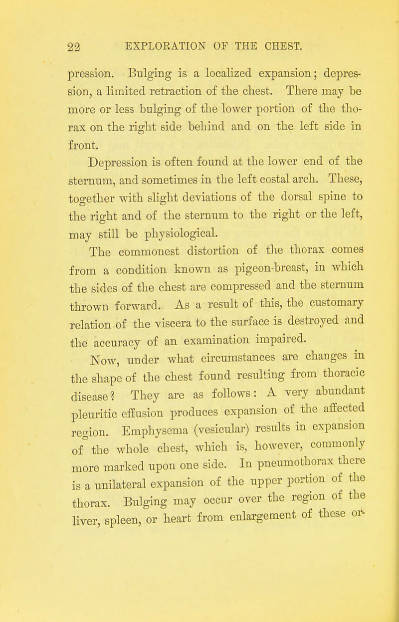 pression. Bulging is a localized expansion; depres- sion, a limited retraction of tlie chest. There may be more or less bulging of the lower portion of the tho- rax on the right side behind and on the left side in front. Depression is often found at the lower end of the sternum, and sometimes in the left costal arch. These, together with shght deviations of the dorsal spine to the right and of the sternum to the right or the left, may still be physiological. The commonest distortion of the thorax comes from a condition Icnown as pigeon-breast, in which the sides of the chest are compressed and the sternum thrown forward. As a result of this, the customary relation of the viscera to the surface is destroyed and the accuracy of an examination impaired. Now, under what circumstances are changes in the shape of the chest found resulting from thoracic disease? They are as follows: A very abundant pleuritic effusion produces expansion of the affected region. Emphysema (vesicular) results in expansion of''the whole chest, which is, however, commonly more marked upon one side. In pneumothorax there is a unilateral expansion of the upper portion of the thorax. Biilging may occur over the region of the liver, spleen, or heart from enlargement of these or-