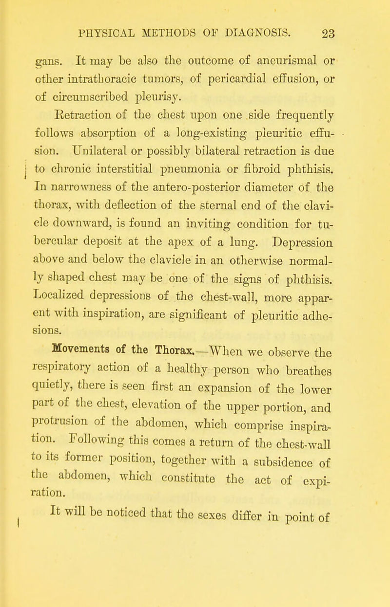 gans. It may be also the outcome of aneurismal or otlier intrathoracic tumors, of pericardial effusion, or of circumscribed iDleurisy. Retraction of the chest upon one side frequently follows absorption of a long-existing pleuritic effu- sion. Unilateral or possibly bilateral retraction is due j to chronic interstitial pneumonia or fibroid phthisis. In narrowness of the antero-posterior diameter of the thorax, with deflection of the sternal end of the clavi- cle downward, is found an inviting condition for tu- bercular deposit at the apex of a lung. Depression above and below the clavicle in an otherwise normal- ly shaped chest may be one of the signs of phthisis. Localized depressions of the chest-wall, more appar- ent with inspiration, are significant of pleuritic adhe- sions. Movements of the Thorax.—When we observe the respiratory action of a healthy person who breathes quietly, there is seen first an expansion of the lower part of the chest, elevation of the upper portion, and protrusion of the abdomen, which comprise inspira- tion. Following this comes a return of the chest-wall to its former position, together with a subsidence of the abdomen, which constitute the act of expi- ration. It will be noticed that the sexes differ in point of