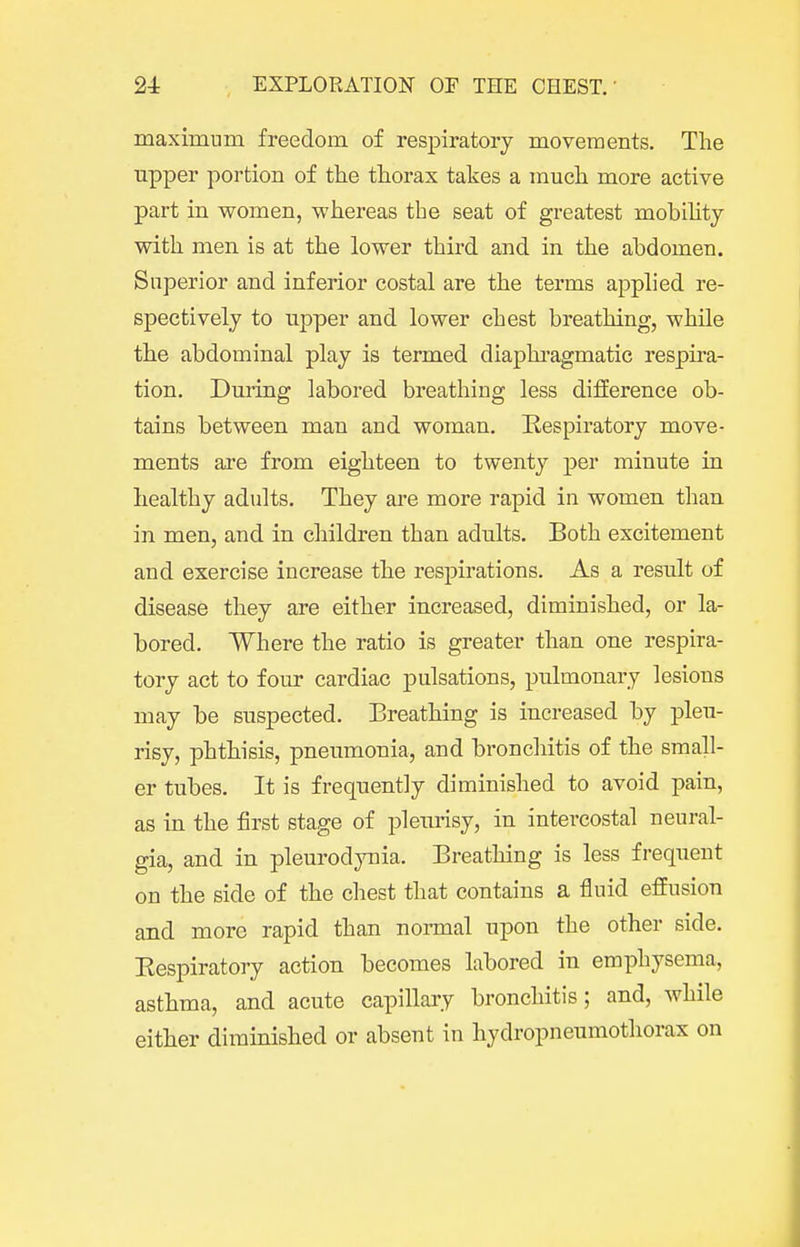 maximum freedom of respiratory movements. The upper portion of the thorax takes a much more active part in women, whereas the seat of greatest moblhtj with men is at the lower third and in the abdomen. Superior and inferior costal are the terms applied re- spectively to upper and lower chest breathing, while the abdominal play is termed diaphi-agmatic respira- tion. During labored breathing less difference ob- tains between man and woman. Respiratory move- ments are from eighteen to twenty per minute in healthy adults. They are more rapid in women than in men, and in children than adults. Both excitement and exercise increase the respirations. As a result of disease they are either increased, diminished, or la- bored. Where the ratio is greater than one respira- tory act to four cardiac pulsations, pulmonary lesions may be suspected. Breathing is increased by pleu- risy, phthisis, pneumonia, and broncliitis of the small- er tubes. It is frequently diminished to avoid pain, as in the first stage of pleimsy, in intercostal neural- gia, and in pleurodynia. Breathing is less frequent on the side of the chest that contains a fluid effusion and more rapid than normal upon the other side. Eespiratory action becomes labored in emphysema, asthma, and acute capillary bronchitis; and, while either diminished or absent in hydropneumotliorax on