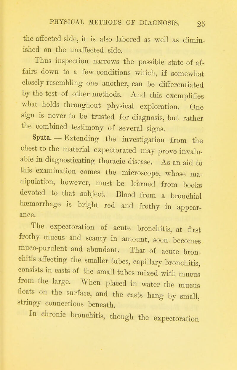 the affected side, it is also labored as well as dimin- ished on the unaffected side. Thus inspection narrows tlie possible state of af- fairs down to a few conditions which, if somewhat closely resembling one another, can be differentiated by the test of other methods. And this exemplifies what holds throughout physical exploration. One sign is never to be trusted for diagnosis, but rather the combined testimony of several signs. Sputa. — Extending the investigation from the chest to the material expectorated may prove invalu- able in diagnosticating thoracic disease. As an aid to this examination comes the microscope, whose ma- nipulation, however, must be learned from books devoted to that subject. Blood from a bronchial haemorrhage is bright red and frothy in appear- ance. The expectoration of acute bronchitis, at first frothy mucus and scanty in amouut, soon becomes muco-purnlent and abundant. That of acute bron- chitis affecting the smaller tubes, capillary bronchitis, consists in easts of the small tubes mixed with mucus from the large. When placed in water the mucus floats on the surface, and the casts hang by small, stringy connections beneath. In chronic bronchitis, though the expectoration