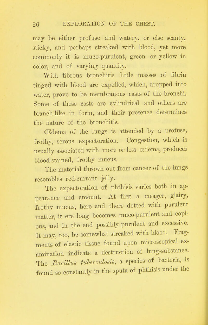 may be either profuse and watery, or else scanty, sticky, and perhaps streaked with blood, yet more commonly it is muco-purulent, green or yellow in color, and of varying quantity. With fibrous bronchitis little masses of fibrin tinged with blood are expelled, which, di-opped into water, prove to be membranous casts of the bronchi. Some of these casts are cylindrical and others are branch-like in form, and their presence determines the nature of the bronchitis. CEdema of the lungs is attended by a profuse, frothy, serous expectoration. Congestion, which is usnally associated with more or less oedema, produces blood-stained, frothy mucus. The material thrown out from cancer of the Inngs resembles red-currant jelly. The expectoration of phthisis varies both in ap- pearance and amount. At first a meager, glairy, frothy mucus, here and there dotted with punilent matter, it ere long becomes muco-purulent and copi- ous, and in the end possibly purulent and excessive. It may, too, be somewhat streaked with blood. Frag- ments of elastic tissue found upon microscopical ex- amination indicate a destruction of lung-substance. The Bacillus tuberculosis, a species of bacteria, is found so constantly in the sputa of phthisis under the