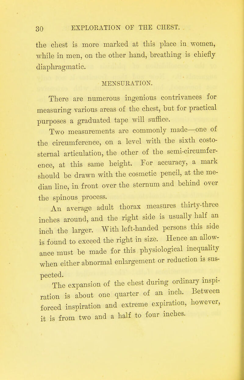 tlie cbest is more marked at tLis place in women, while in men, on the other hand, hreathing is chiefly diaphragmatic. MENSURATION. There are numerous ingenious contrivances for measuring various areas of the chest, but for practical purposes a graduated tape will suffice. Two measurements are commonly made—one of the circumference, on a level with the sixth costo- sternal articulation, the other of the semi-circumfer- ence, at this same height. For accuracy, a mark should be drawn with the cosmetic pencil, at the me- dian line, in front over the sternum and behind over the spinous process. An average adult thorax measures thirty-three inches axound, and the right side is usually half an inch the larger. With left-handed persons this side is found to exceed the right in size. Hence an allow- ance must be made for this physiological inequality when either abnormal enlargement or reduction is sus- pected. The expansion of the chest during ordmary mspi- ration is about one quarter of an inch. Between forced inspiration and extreme expiration, however, it is from two and a half to four inches.