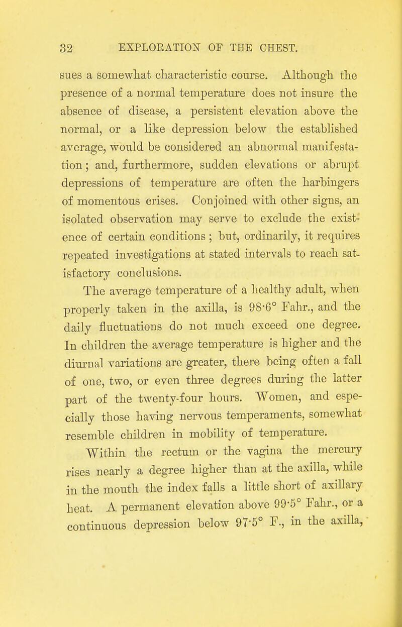 sues a soinewliat cliaracteristic course. Althougli the presence of a normal temperature does not insure the absence of disease, a persistent elevation above the normal, or a like depression below the established average, would be considered an abnormal manifesta- tion ; and, furthermore, sudden elevations or abrupt depressions of temperature are often the harbingers of momentous crises. Conjoined with other signs, an isolated observation may serve to exclude the exist- ence of certain conditions ; but, ordinarily, it requires repeated investigations at stated intervals to reach sat- isfactory conclusions. The average temperature of a healthy adult, when properly taken in the axilla, is 98-6° Fahr., and the daily fluctuations do not much exceed one degree. In children the average temperature is higher and the diurnal variations are greater, there being often a fall of one, two, or even three degrees dui'ing the latter part of the twenty-four hours. Women, and espe- cially those having nervous temperaments, somewhat resemble children in mobihty of temperatm-e. Within the rectum or the vagina the mercuiy rises nearly a degree higher than at the axilla, while in the mouth the index falls a little short of axillary heat. A permanent elevation above 99-5° Fahr., or a continuous depression below 97-5° F., in the axilla,