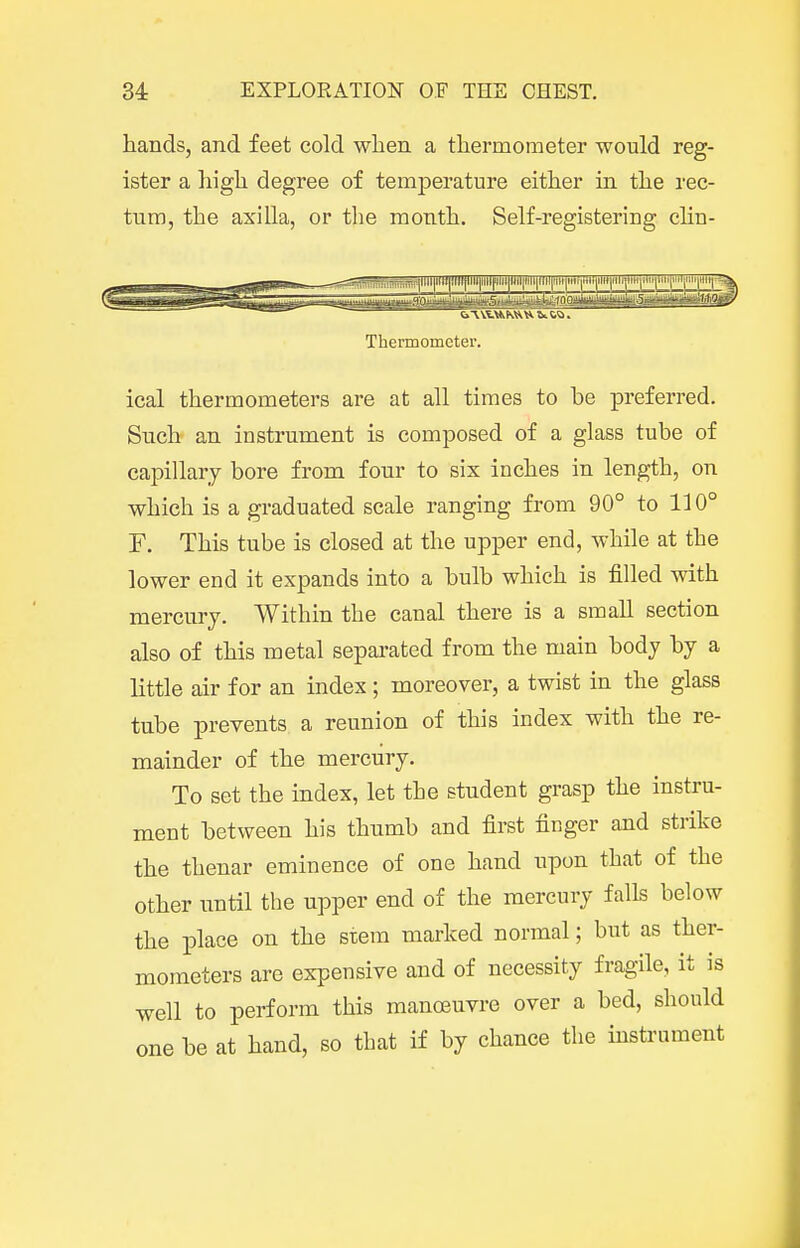 hands, and feet cold wlien a thermometer would reg- ister a high degree of temperature either in the rec- tum, the axilla, or the month. Self-registering clin- B|llll|lllt|l»l|HII|llllflllf<il|Hli|llil|lin|'ll|»ii|ili*|MligH|Wi(iiii^ Thermometer. ical thermometers are at all times to be preferred. Such an instrument is composed of a glass tube of capillary bore from four to six inches in length, on which is a graduated scale ranging from 90° to 110° F. This tube is closed at the upper end, while at the lower end it expands into a bulb which is filled with mercury. Within the canal there is a small section also of this metal sepai-ated from the main body by a little air for an index ; moreover, a twist in the glass tube prevents a reunion of this index with the re- mainder of the mercury. To set the index, let the student grasp the instru- ment between his thumb and first finger and strike the thenar eminence of one hand upon that of the other until the upper end of the mercury falls below the place on the stem marked normal; but as ther- mometers are expensive and of necessity fragile, it is well to perform this manoeuvre over a bed, should one be at hand, so that if by chance the mstrument