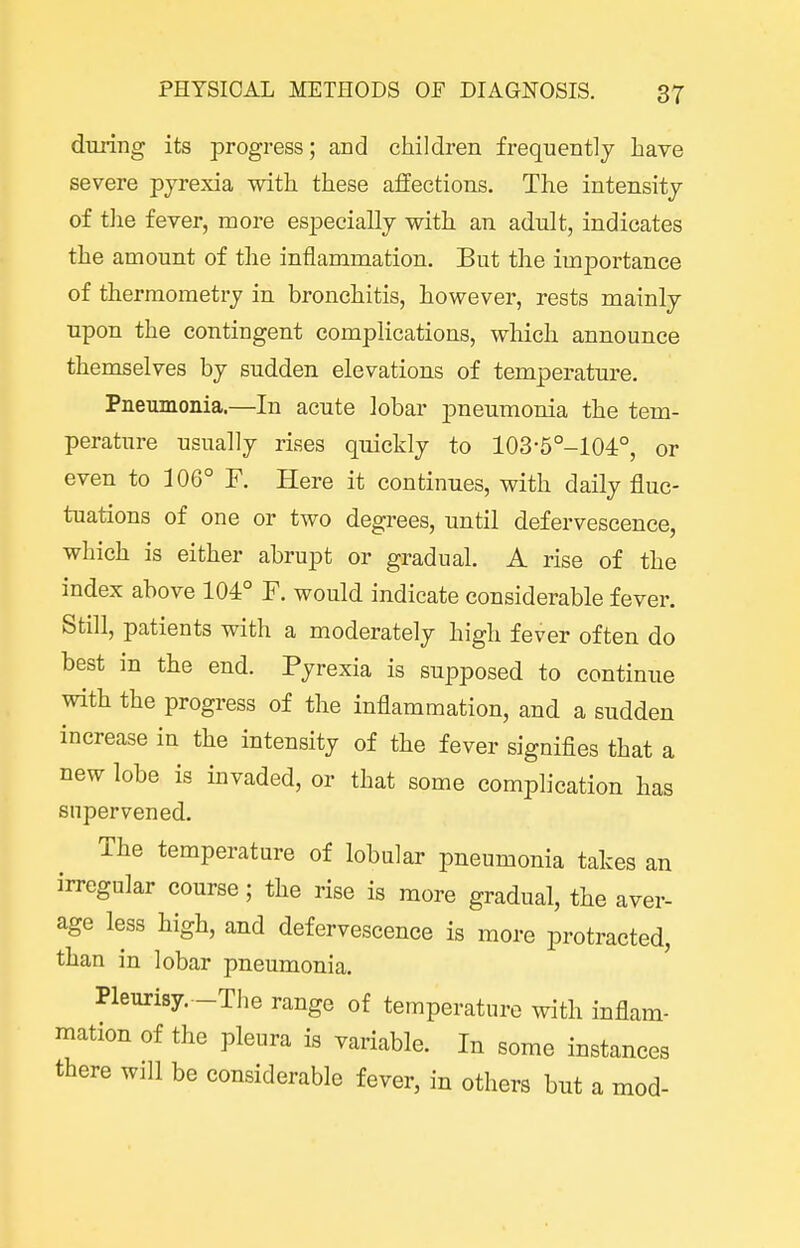 during its progress; and children frequently have severe pyrexia with these affections. The intensity of tJie fever, more especially with an adult, indicates the amount of the inflammation. But the importance of thermometry in bronchitis, however, rests mainly upon the contingent complications, which announce themselves by sudden elevations of temperature. Pneumonia.—In acute lobar pneumonia the tem- perature usually rises quickly to 103-5°-104°, or even to 106° F. Here it continues, with daily fluc- tuations of one or two degrees, until defervescence, which is either abrupt or gradual. A rise of the index above 104° F. would indicate considerable fever. Still, patients with a moderately high fever often do best in the end. Pyrexia is supposed to continue with the progress of the inflammation, and a sudden increase in the intensity of the fever signifies that a new lobe is invaded, or that some complication has supervened. The temperature of lobular pneumonia takes an irregular course; the rise is more gradual, the aver- age less high, and defervescence is more protracted, than in lobar pneumonia. Pleurisy. -The range of temperature with inflam- mation of the pleura is variable. In some instances there will be considerable fever, in others but a mod-