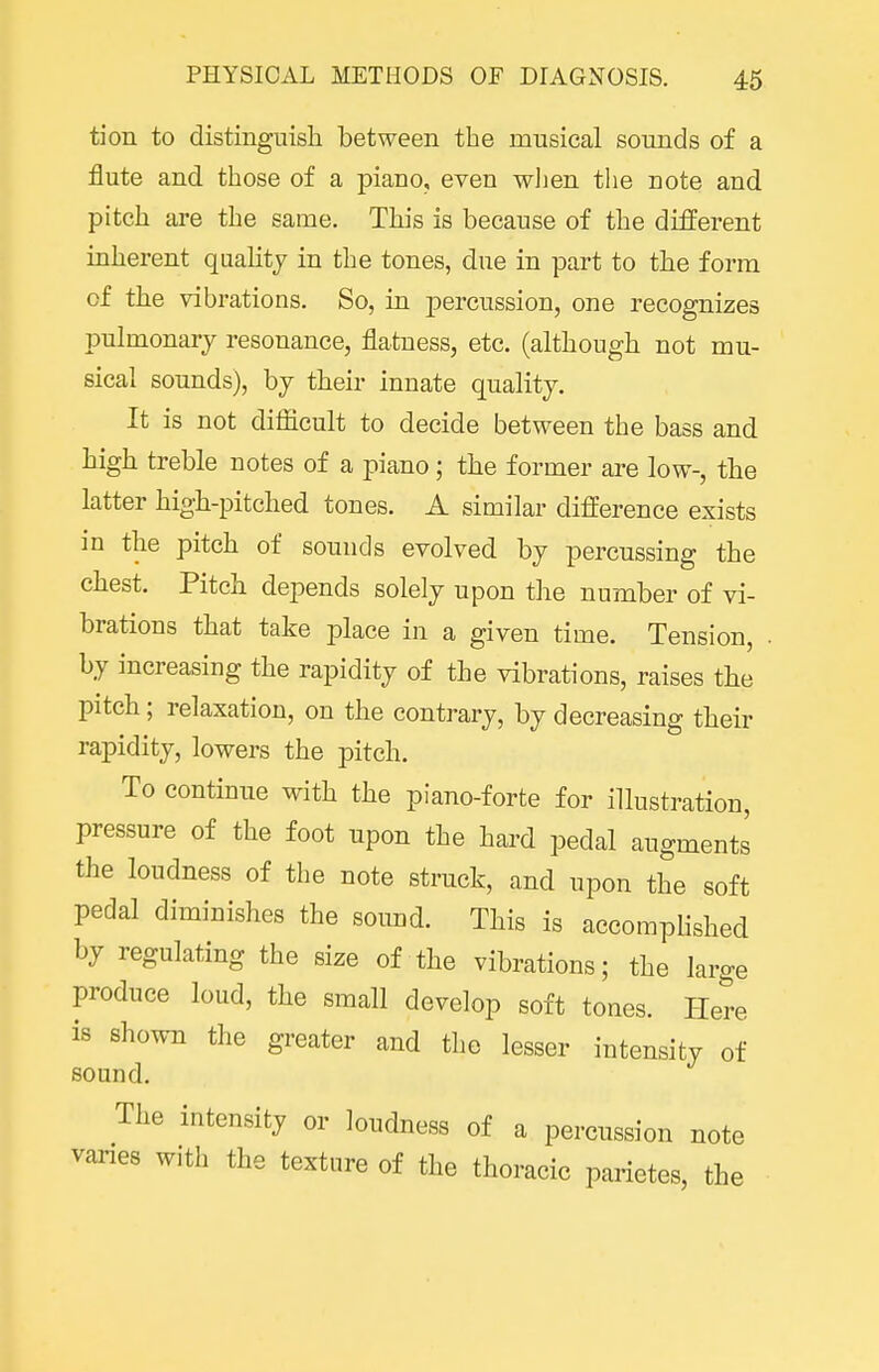 tion to distinguish between the musical sounds of a flute and those of a piano, even wlien the note and pitch are the same. This is because of the different inherent quahty in the tones, due in part to the form of the vibrations. So, in percussion, one recognizes pulmonary resonance, flatness, etc. (although not mu- sical sounds), by their innate quality. It is not difficult to decide between the bass and high treble notes of a piano; the former are low-, the latter high-pitched tones. A similar difference exists in the pitch of sounds evolved by percussing the chest. Pitch depends solely upon the number of vi- brations that take place in a given time. Tension, by increasing the rapidity of the vibrations, raises the pitch; relaxation, on the contrary, by decreasing their rapidity, lowers the pitch. To continue with the piano-forte for illustration, pressure of the foot upon the hard pedal augments the loudness of the note struck, and upon the soft pedal diminishes the sound. This is accomplished by regulating the size of the vibrations; the large produce loud, the small develop soft tones. Here is shown the greater and the lesser intensity of sound. The intensity or loudness of a percussion note vanes with the texture of the thoracic parietes, the