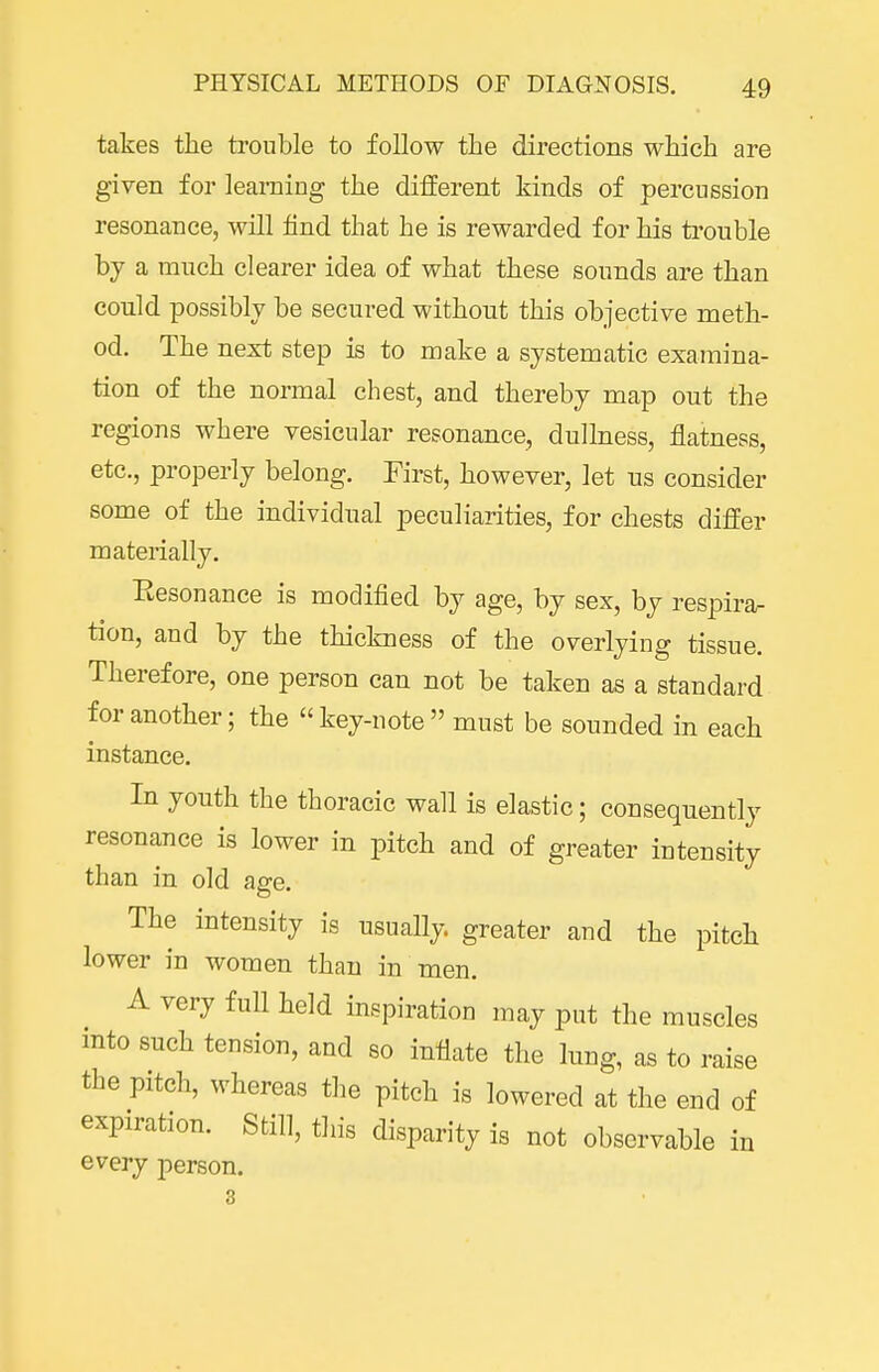 takes the trouble to follow the directions which are given for learning the different kinds of percussion resonance, will find that he is rewarded for his trouble by a much clearer idea of what these sounds are than could possibly be secured without this objective meth- od. The next step is to make a systematic examina- tion of the normal chest, and thereby map out the regions where vesicular resonance, dullness, flatness, etc., properly belong. First, however, let us consider some of the individual peculiarities, for chests differ materially. Eesonance is modified by age, by sex, by respira- tion, and by the thickness of the overlying tissue. Therefore, one person can not be taken as a standard for another; the key-note must be sounded in each instance. In youth the thoracic wall is elastic; consequently resonance is lower in pitch and of greater intensity than in old age. The intensity is usually, greater and the pitch lower in women than in men. A very full held inspiration may put the muscles into such tension, and so inflate the lung, as to raise the pitch, whereas the pitch is lowered at the end of expiration. Still, this disparity is not observable in every person.