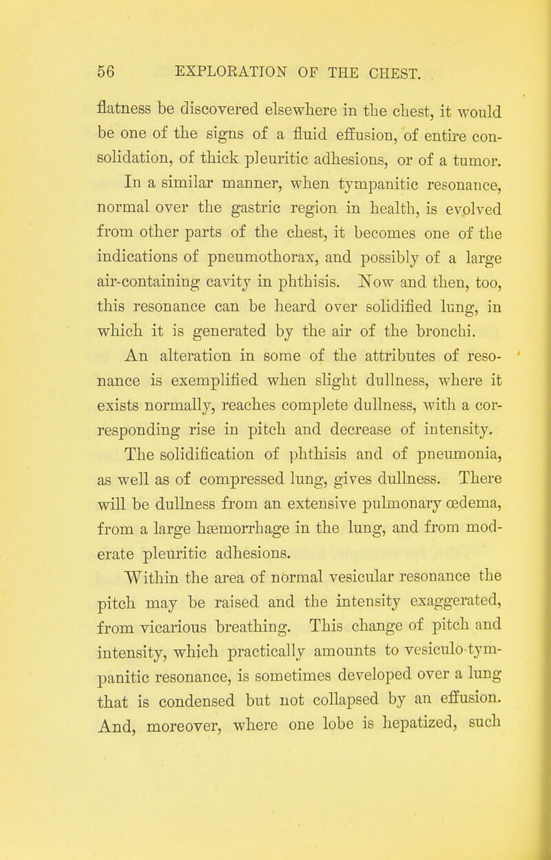flatness be discovered elsewhere in the cliest, it would be one of the signs of a fluid effusion, of entire con- solidation, of thick pleuritic adhesions, or of a tumor. In a similar manner, when tympanitic resonance, normal over the gastric region in health, is evolved from other parts of the chest, it becomes one of the indications of pneumothorax, and possibly of a large air-containing cavity in phthisis. Now and then, too, this resonance can be heard over solidified lung, in which it is generated by the air of the bronchi. An alteration in some of the attributes of reso- nance is exemplified when sHght dullness, where it exists normally, reaches complete dullness, with a cor- responding rise in pitch and decrease of intensity. The solidification of phthisis and of pneumonia, as well as of compressed lung, gives dullness. There will be dullness from an extensive pulmonary oedema, from a large haemorrhage in the lung, and from mod- erate pleuritic adhesions. Within the area of normal vesicular resonance the pitch may be raised and the intensity exaggerated, from vicarious breathing. This change of pitch and intensity, which practically amounts to vesiculo-tym- panitic resonance, is sometimes developed over a lung that is condensed but not collapsed by an effusion. And, moreover, where one lobe is hepatized, such