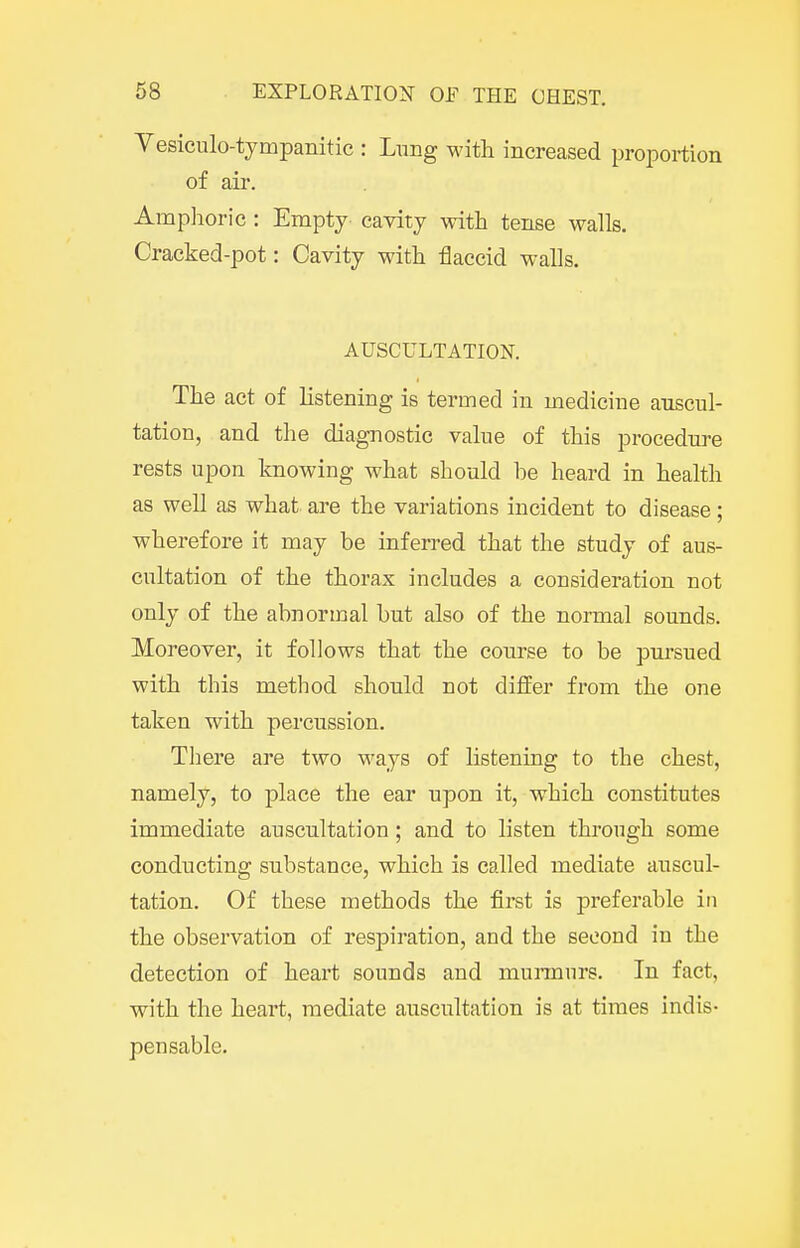 Vesicnlo-tympanitic : Lung M'ith increased proportion of air. Amphoric : Empty cavity with tense walls. Cracked-pot: Cavity with flaccid walls. AUSCULTATION. The act of listening is termed in medicine auscul- tation, and the diagnostic value of this procedm-e rests upon knowing what should be heard in health as well as what are the variations incident to disease; wherefore it may be inferred that the study of aus- cultation of the thorax includes a consideration not only of the abnormal but also of the normal sounds. Moreover, it follows that the course to be pursued with this method should not differ from the one taken with percussion. There are two ways of listening to the chest, namely, to place the ear upon it, which constitutes immediate auscultation; and to listen through some conducting substance, which is called mediate auscul- tation. Of these methods the first is preferable in the observation of respiration, and the second in the detection of heart sounds and munnurs. In fact, with the heart, mediate auscultation is at times indis- pensable.