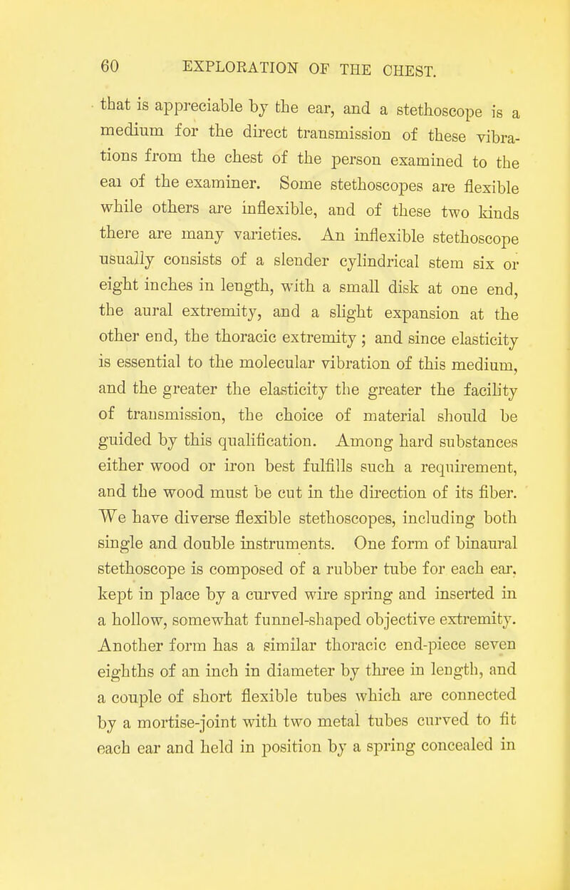 that is appreciable by the ear, and a stethoscope is a medium for the direct transmission of these vibra- tions from the chest of the person examined to the eai of the examiner. Some stethoscopes are flexible while others are inflexible, and of these two kinds there are many varieties. An inflexible stethoscope usually consists of a slender cylindrical stem six or eight inches in length, with a small disk at one end, the aural extremity, and a slight expansion at the other end, the thoracic extremity ; and since elasticity is essential to the molecular vibration of this medium, and the greater the elasticity the greater the facihty of transmission, the choice of material should be guided by this qualiflcation. Among hard substances either wood or iron best fulfills such a requirement, and the wood must be cut in the direction of its fiber. We have diverse flexible stethoscopes, including both single and double instruments. One form of binaural stethoscope is composed of a rubber tube for each ear, kept in place by a curved wire spring and inserted in a hollow, somewhat funnel-shaped objective extremity. Another form has a similar thoracic end-piece seven eighths of an inch in diameter by three in length, and a couple of short flexible tubes which are connected by a mortise-joint with two metal tubes curved to fit each ear and held in position by a spring concealed in