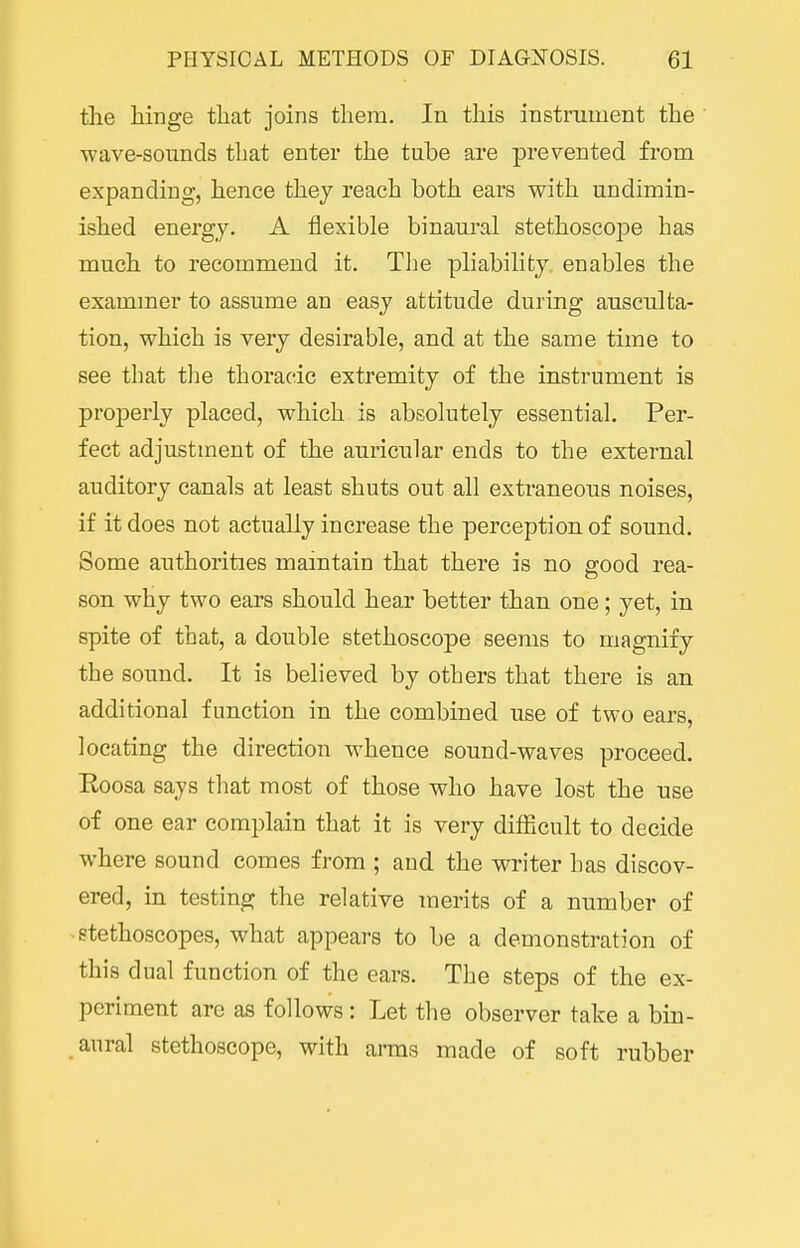the hinge that joins them. In this instrument the wave-sounds that enter the tube are prevented from expanding, hence they reach both ears with undimin- ished energy. A flexible binaural stethoscope has much to recommend it. The pliability, enables the exammer to assume an easy attitude during ausculta- tion, which is very desirable, and at the same time to see that tlie thoracic extremity of the instrument is properly placed, which is absolutely essential. Per- fect adjustment of the auricular ends to the external auditory canals at least shuts out all extraneous noises, if it does not actually increase the perception of sound. Some authorities maintain that there is no ffood rea- son why two ears should hear better than one; yet, in spite of that, a double stethoscoiDe seems to magnify the sound. It is believed by others that there is an additional function in the combined use of two ears, locating the direction whence sound-waves proceed. Eoosa says that most of those who have lost the use of one ear complain that it is very difficult to decide where sound comes from ; and the writer has discov- ered, in testing the relative merits of a number of stethoscopes, what appears to be a demonstration of this dual function of the ears. The steps of the ex- periment are as follows : Let the observer take a bin- aural stethoscope, with arms made of soft rubber