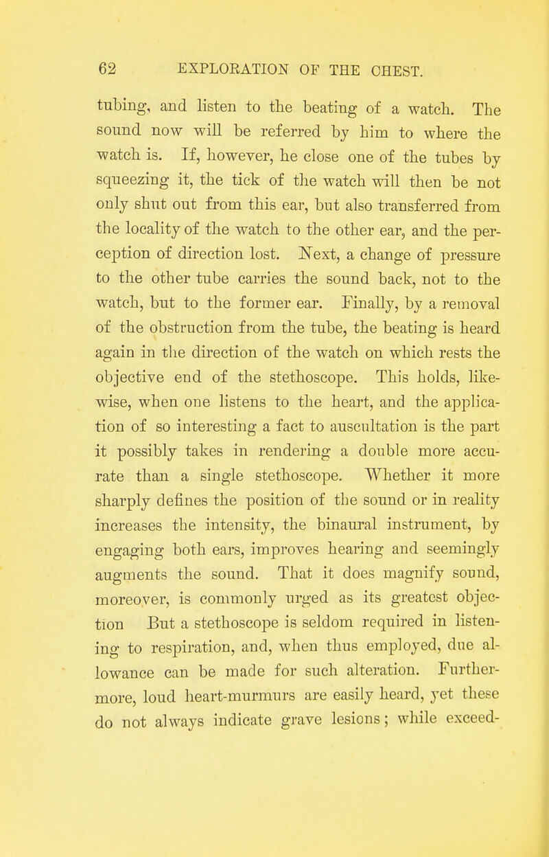 tubing, and listen to tlie beating of a watch. The sound now will be referred by him to where the watch is. If, however, he close one of the tubes by squeezing it, the tick of tlie watch will then be not only shut out from this ear, but also transferred from the locality of the watch to the other ear, and the per- ception of direction lost. Next, a change of pressure to the other tube carries the sound back, not to the watch, but to the former ear. Finally, by a retnoval of the obstruction from the tube, the beating is heard again in the direction of the watch on which rests the objective end of the stethoscope. This holds, like- wise, when one listens to the heart, and the applica- tion of so interesting a fact to auscultation is the part it possibly takes in rendering a double more accu- rate than a single stethoscope. Whether it more sharply defines the position of the sound or in reality increases the intensity, the binaural instrument, by engaging both ears, improves hearing and seemingly augments the sound. That it does magnify sound, moreover, is commonly urged as its greatest objec- tion But a stethoscope is seldom required in listen- ing to respiration, and, when thus employed, due al- lowance can be made for such alteration. Further- more, loud heart-murmurs are easily heard, yet these do not always indicate grave lesions; while exceed-