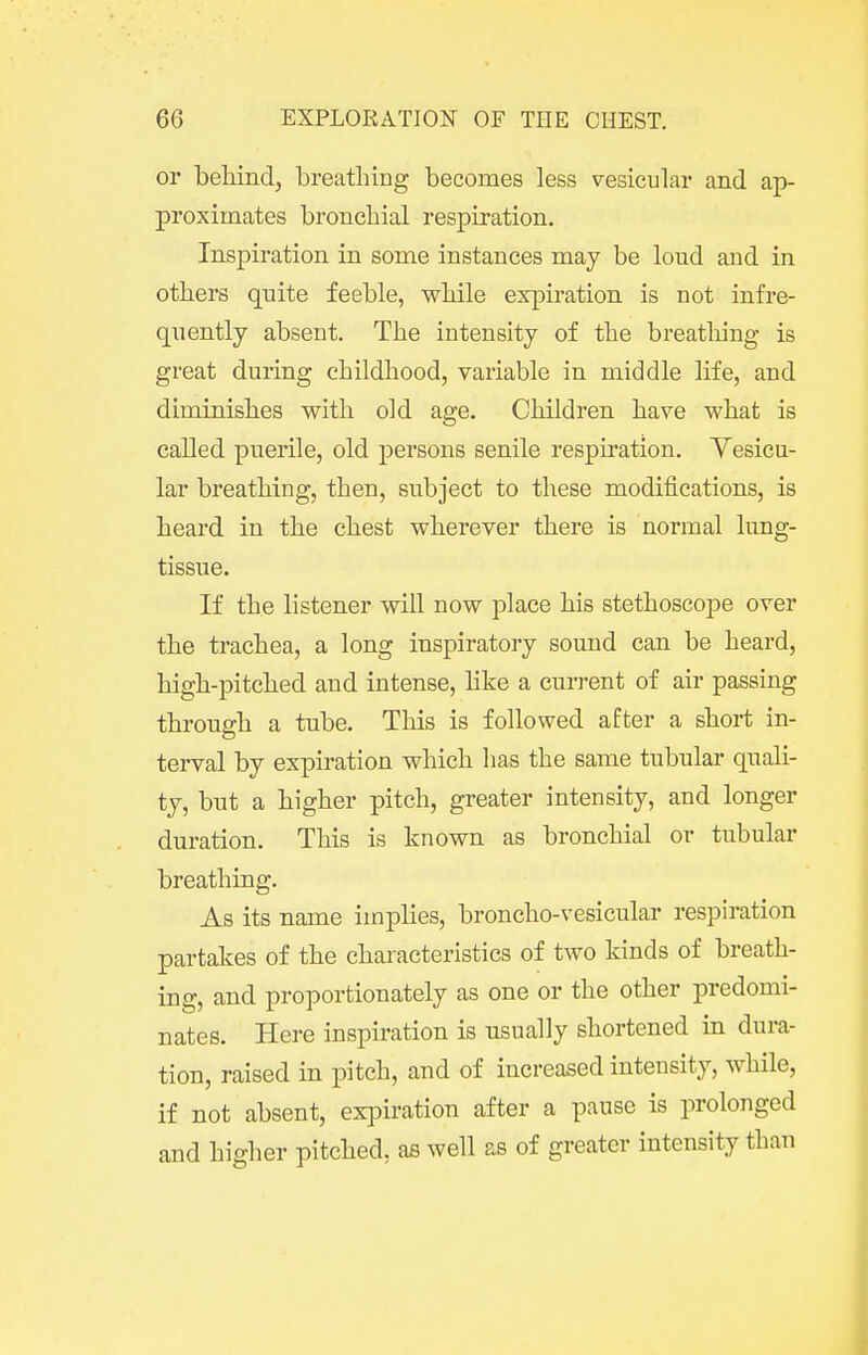 or behind, breatliirig becomes less vesicular and ap- proximates bronchial respiration. Inspiration in some instances may be loud aiid in others quite feeble, while expiration is not infre- quently absent. The intensity of the breatliing is great during childhood, variable in middle life, and diminishes with old age. Children have what is called puerile, old persons senile respiration. Yesicu- lar breathing, then, subject to these modifications, is heard in the chest wherever there is normal lung- tissue. If the listener will now place his stethoscope over the trachea, a long inspiratory sound can be heard, high-pitched and intense, hke a current of air passing through a tube. This is followed after a short in- terval by expiration which has the same tubular quali- ty, but a higher pitch, greater intensity, and longer duration. This is known as bronchial or tubular breathing. As its name implies, broncho-vesicular respiration partakes of the characteristics of two kinds of breath- ing, and proportionately as one or the other predomi- nates. Here inspiration is usually shortened in dura- tion, raised in pitch, and of increased intensity, while, if not absent, exi^iration after a pause is prolonged and higher pitched, as well as of greater intensity than