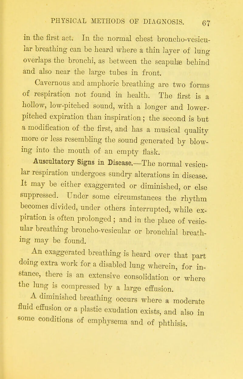 in the first act. In the normal chest broncho-vesicu- lar breathing can be heard where a thin layer of lung overlaps the bronchi, as between the sca^Dulge behind and also near the large tubes in front. Cavernous and amphoric breathing are two forms of respiration not found in health. The first is a hollow, low-pitched sound, with a longer and lower- pitched expiration than inspiration; the second is but a modification of the first, and has a musical quality more or less resembhng the sound generated by blow- ing into the mouth of an empty flask. Auscultatory Signs in Disease.—The normal vesicu- lar respiration undergoes sundry alterations in disease. It may be either exaggerated or diminished, or else suppressed. Under some circumstances the rhythm becomes divided, under others interrupted, while ex- piration is often prolonged; and in the place of vesic- ular breathing broncho-vesicular or bronchial breath- ing may be found. An exaggerated breathing is heard over that part doing extra work for a disabled lung wherein, for in- stance, there is an extensive consolidation o'r where the lung is compressed by a large effusion. A diminished breathing occurs where a moderate fluid effusion or a plastic exudation exists, and also in some conditions of emphysema and of phthisis