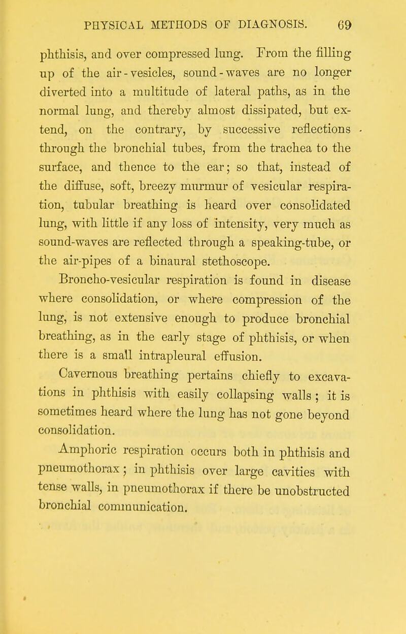 phthisis, and over compressed lung. From the filling up of the air - vesicles, sound-waves are no longer diverted into a multitude of lateral paths, as in the normal lung, and thereby almost dissipated, but ex- tend, on the contrary, by successive reflections • through the bronchial tubes, from the trachea to the surface, and thence to the ear; so that, instead of the diffuse, soft, breezy murmur of vesicular respira- tion, tubular breathing is heard over consolidated lung, with little if any loss of intensity, very much as sound-waves are reflected through a speaking-tube, or the air-pipes of a binaural stethoscope. Broncho-vesicular respiration is found in disease where consolidation, or where compression of the lung, is not extensive enough to produce bronchial breathing, as in the early stage of phthisis, or when there is a small intrapleural efiiision. Cavernous breathing pertains chiefly to excava- tions in phthisis with easily collapsing walls; it is sometimes heard where the lung has not gone beyond consolidation. Amphoric respiration occurs both in phthisis and pneumothorax; in phthisis over large cavities with tense walls, in pneumothorax if there be unobstructed bronchial communication.