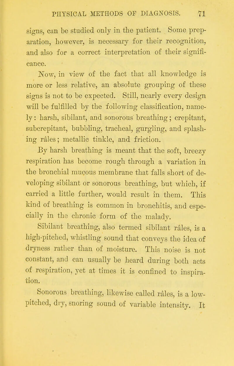 signs, can be studied only in the patient. Some prep- ai-ation, liowever, is necessary for tlieir recognition, and also for a correct interpretation of their signifi- cance. I^ow, in view of the fact that all knowledge is more or less relative, an absolute grouj^ing of these signs is not to be expected. Still, nearly every design will be fulfilled by the following classification, name- ly : harsh, sibilant, and sonorous breathing; crepitant, subcrepitant, bubbhng, tracheal, gurgling, and splash- ing rales; metallic tinkle, and friction. Ey harsh breathing is meant that the soft, breezy respiration has become rough through a variation in the bronchial mucous membrane that falls short of de- veloping sibilant or sonorous breathing, but which, if carried a little further, would result in them. This kind of breathing is common in bronchitis, and espe- cially in the chronic form of the malady. Sibilant breathing, also termed sibilant rdles, is a high-pitched, whistling sound that conveys the idea of dryness rather than of moisture. This noise is not constant, and can usually be heard during both acts of respiration, yet at times it is confined to inspira- tion. Sonorous breathing, likewise called rales, is a low- pitched, di-y, snoring sound of variable intensity. It