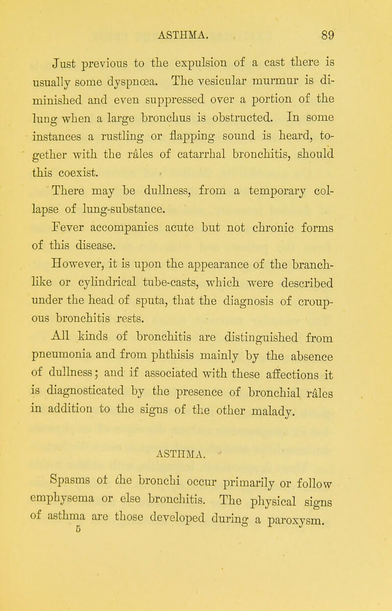 Just previous to tlie expulsion of a cast there is usually some dyspnoea. The vesicular murmur is di- minished and even suppressed over a portion of the lung when a large bronchus is obstructed. In some instances a rustling or flapping sound is heard, to- gether with the rales of catarrhal bronchitis, should this coexist. There may be dullness, from a temporary col- lapse of lung-substance. Fever accompanies acute but not chronic forms of this disease. However, it is upon the appearance of the branch- like or cyhndrical tube-casts, which were described under the head of sputa, that the diagnosis of croup- ous bronchitis rests. All kinds of bronchitis are distinguished from pneumonia and from phthisis mainly by the absence of dullness; and if associated with these affections it is diagnosticated by the presence of bronchial rales in addition to the signs of the other malady. ASTHMA. Spasms of the bronchi occur primarily or follow emphysema or else bronchitis. The physical signs of asthma are those developed during a paroxysm.