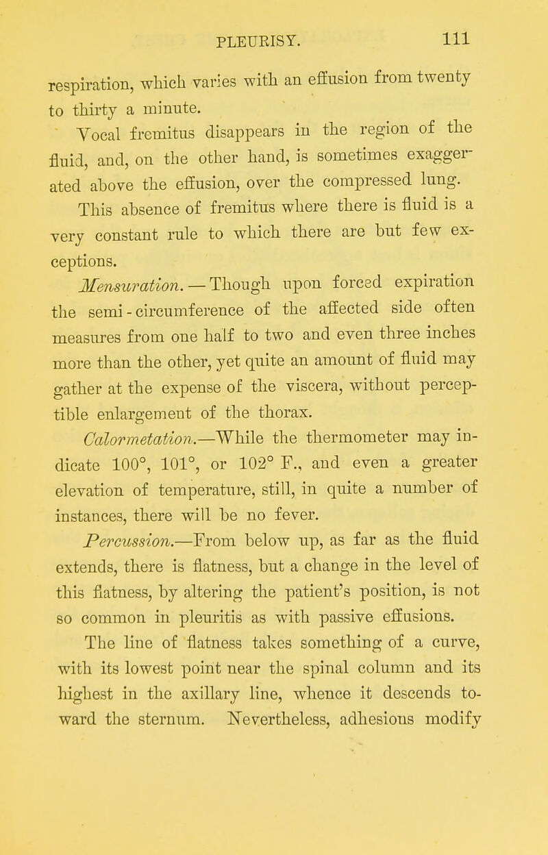 respiration, which varies with an effusion from twenty to thirty a minute. Yocal fremitus disappears in the region of the fluid, and, on the other hand, is sometimes exagger ated above the effusion, over the compressed lung. This absence of fremitus where there is fluid is a very constant rule to which there are but few ex- ceptions. Mensu)^ation. — Tl\ovigh upon forced expiration the semi - circumference of the affected side often measures from one half to two and even three inches more than the other, yet quite an amount of fluid may gather at the expense of the viscera, without percep- tible enlargement of the thorax, Calortnetation—While the thermometer may in- dicate 100°, 101°, or 102° F., and even a greater elevation of temperature, still, in quite a number of instances, there will be no fever. Percussion.—From below up, as far as the fluid extends, there is flatness, but a change in the level of this flatness, by altering the patient's position, is not so common in pleuritis as with passive effusions. The line of flatness takes something of a curve, with its lowest point near the spinal column and its highest in the axillary line, whence it descends to- ward the sternum. Nevertheless, adhesions modify