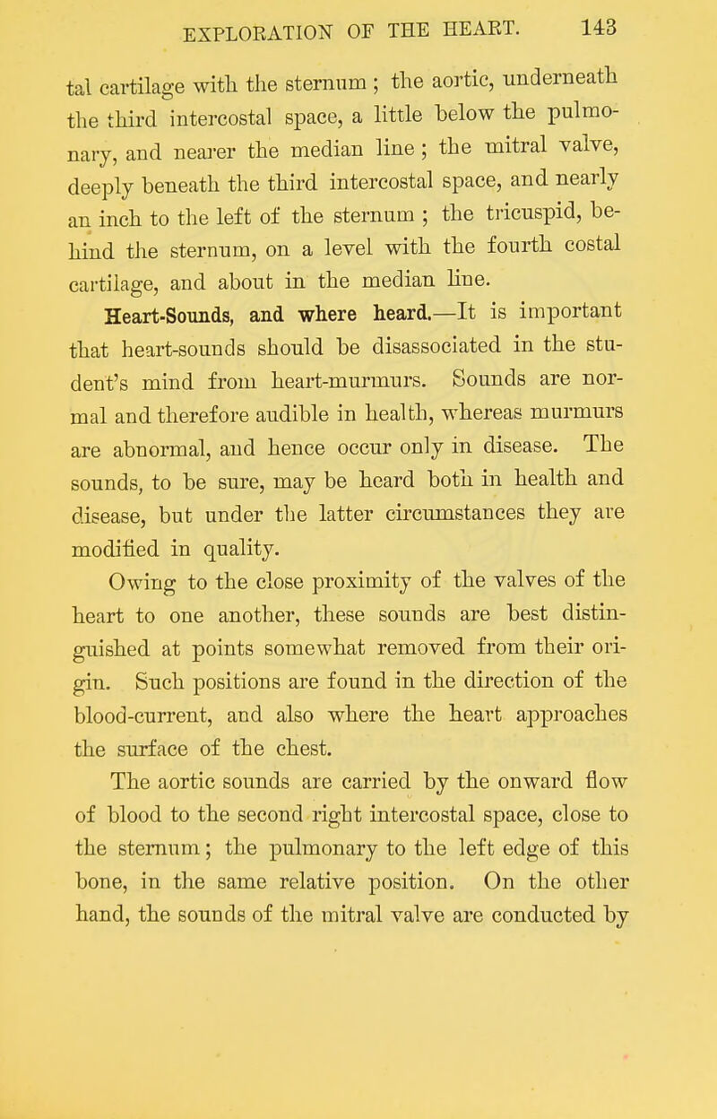tal cartilage witli the sternum ; the aortic, underneath the third intercostal space, a little below the pulmo- nary, and nearer the median line ; the mitral valve, deeply beneath the third intercostal space, and nearly an inch to the left of the sternum ; the tricuspid, be- hind the sternum, on a level with the fourth costal cartilage, and about in the median line. Heart-Sounds, and where heard.—It is important that heart-sounds should be disassociated in the stu- dent's mind from heart-murmurs. Sounds are nor- mal and therefore audible in health, whereas murmurs are abnormal, and hence occur only in disease. The sounds, to be sure, may be heard both in health and disease, but under the latter circumstances they are modified in quality. Owing to the close proximity of the valves of the heart to one another, these sounds are best distin- guished at points somewhat removed from their ori- gin. Such positions are found in the direction of the blood-current, and also where the heart approaches the surface of the chest. The aortic sounds are carried by the onward flow of blood to the second right intercostal space, close to the sternum; the pulmonary to the left edge of this bone, in the same relative position. On the other hand, the sounds of the mitral valve are conducted by