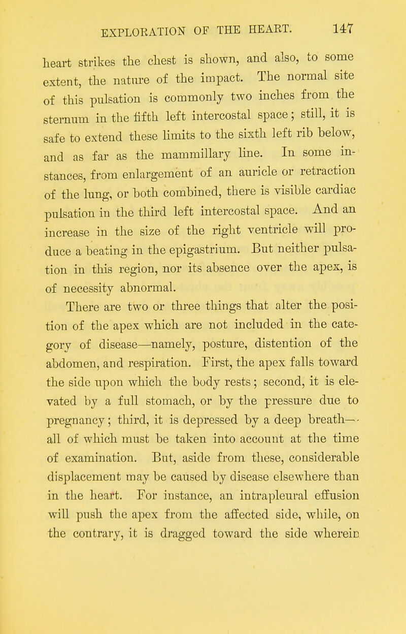 heart strikes the chest is shown, and also, to some extent, the nature of the impact. The normal site of this pulsation is commonly two inches from the sternum in the fifth left intercostal space; still, it is safe to extend these limits to the sixth left rib below, and as far as the mamraillary line. In some in- stances, from enlargement of an auricle or retraction of the Inng, or both combined, there is visible cardiac pulsation in the third left intercostal space. And an increase in the size of the right ventricle will pro- duce a beating in the epigastrium. But neither pulsa- tion in this region, nor its absence over the apex, is of necessity abnormal. There are two or three things that alter the posi- tion of the apex which are not included in the cate- gorv of disease—namely, posture, distention of the abdomen, and respiration. First, the apex falls toward the side upon which the body rests; second, it is ele- vated by a full stomach, or by the pressure due to pregnancy; third, it is depressed by a deep breath— all of which must be taken into account at the time of examination. But, aside from these, considerable displacement may be caused by disease elsewhere than in the heart. For instance, an intrapleural effusion will push the apex from the affected side, while, on the contrary, it is dragged toward the side wherein