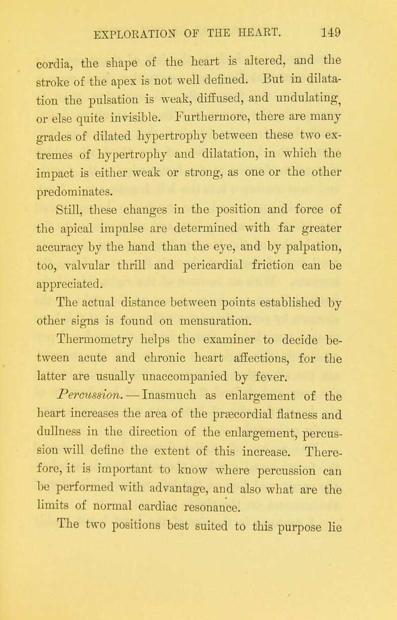 cordia, tlie shape of the heart is altered, and the stroke of the apex is not well defined. But in dilata- tion the pulsation is weak, diffused, and undulating^ or else quite invisible. Furthermore, there are many grades of dilated hypertrophy between these two ex- tremes of hypertrophy and dilatation, in which the impact is either weak or strong, as one or the other predominates. Still, these changes in the position and force of the apical impulse are determined with far greater accuracy by the hand than the eye, and by palpation, too, valvular thrill and pericardial friction can be appreciated. The actual distance between points established by other signs is found on mensuration. Thermometry helps the examiner to decide be- tween acute and chronic heart affections, for the latter are usually unaccompanied by fever. Percussion.—Inasmuch as enlargement of the heart increases the area of the praBCordial flatness and dullness in the direction of the enlargement, percus- sion will define the extent of this increase. There- fore, it is important to know where percussion can be performed with advantage, and also what are the limits of normal cardiac resonance. The two positions best suited to this purpose lie