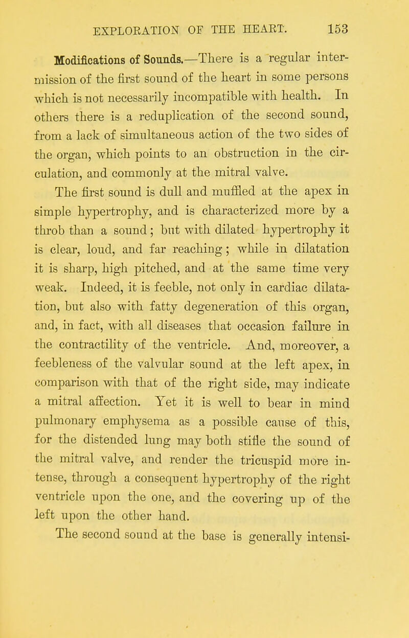 Modifications of Sounds.—There is a regular inter- mission of the first sound of the heart in some persons which is not necessarily incompatible with health. In others there is a reduplication of the second sound, from a lack of simultaneous action of the two sides of the organ, which points to an obstruction in the cir- culation, and commonly at the mitral valve. The first sound is dull and mufiled at the apex in simple hypertrophy, and is characterized more by a throb than a sound; but with dilated hypertrophy it is clear, loud, and far reaching; while in dilatation it is sharp, high pitched, and at the same time very weak. Indeed, it is feeble, not only in cardiac dilata- tion, but also with fatty degeneration of this organ, and, in fact, with all diseases that occasion failure in the contractihty of the ventricle. And, moreover, a feebleness of the valvular sound at the left apex, in comparison with that of the right side, may indicate a mitral affection. Yet it is well to bear in mind pulmonary emphysema as a possible cause of this, for the distended lung may both stifle the sound of the mitral valve, and render the tricuspid more in- tense, through a consequent hypertrophy of the right ventricle upon the one, and the covering up of the left upon the other hand. The second sound at the base is generally intensi-