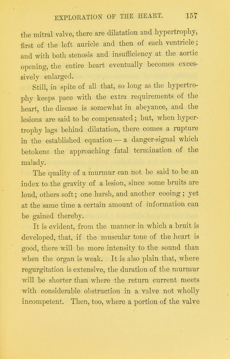 the mitral valve, there are dilatation and hypertrophy, first of the left auricle and then of each ventricle; and with both stenosis and insufficiency at the aortic opening, the entire heart eventually becomes exces- sively enlai'ged. Still, in spite of all that, so long as the hypertro- phy keeps pace with the extra requirements of the heart, the disease is somewhat in abeyance, and the lesions are said to be compensated; but, when hyper- trophy lags behind dilatation, there comes a rupture in the established equation — a danger-signal which betokens the approaching fatal termination of the malady. The quality of a murmur can not be said to be an index to the gravity of a lesion, since some bruits are loud, others soft; one harsh, and another cooing ; yet at the same time a certain amount of information can be gained thereby. It is evident, from the manner in which a bruit is developed, that, if the muscular tone of the heart is good, there will be more intensity to the sound than when the organ is weak. It is also plain that, where regurgitation is extensive, the duration of the murmur will be shorter than where the return current meets with considerable obstruction in a valve not wholly incompetent. Then, too, where a portion of the valve