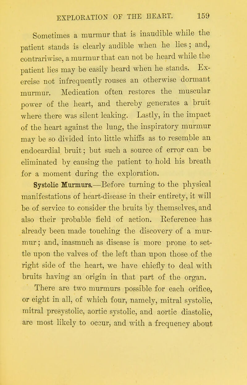 Sometimes a murmur that is inaudible while the patient stands is clearly audible when he lies; and, contrariwise, a murmur that can not be heard while the patient lies may be easily heard when he stands. Ex- ercise not infrequently rouses an otherwise dormant murmur. Medication often restores the muscular power of the heart, and thereby generates a bruit where there was silent leaking. Lastly, in the impact of the heart against the lung, the inspiratory murmur may be so divided into little whiffs as to resemble an endocardial bruit; but such a source of error can be eliminated by causing the patient to hold his breath for a moment during the exploration. Systolic Murmurs.—Before turning to the physical manifestations of heart-disease in their entirety, it will be of service to consider the bruits by themselves, and also their probable field of action. Eeference has already been made touching the discovery of a mur- mur ; and, inasmuch as disease is more prone to set- tle upon the valves of the left than upon those of the right side of the heart, we have chiefly to deal with bruits having an origin in that part of the organ. There are two nmrmurs possible for each orifice, or eight in all, of which four, namely, mitral systolic, mitral presystolic, aortic systoHc, and aortic diastolic, are most likely to occur, and with a frequency about