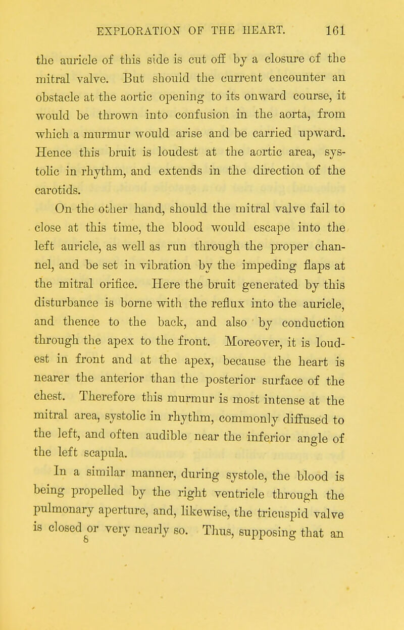 the auricle of this side is cut off by a closure of the mitral valve. But should the current encounter an obstacle at the aortic opening to its onward course, it would be thrown into confusion in the aorta, from which a murmur would arise and be carried upward. Hence this bruit is loudest at the aortic area, sys- tolic in rhythm, and extends in the direction of the carotids. On the other hand, should the mitral valve fail to close at this time, the blood would escape into the left auricle, as well as run through the proper chan- nel, and be set in vibration by the impeding flaps at the mitral orifice. Here the bruit generated by this disturbance is borne witli the reflux into the auricle, and thence to the back, and also by conduction through the apex to the front. Moreover, it is loud- est in front and at the apex, because the heart is nearer the anterior than the posterior surface of the chest. Therefore this murmur is most intense at the mitral area, systolic in rhythm, commonly diffused to the left, and often audible near the inferior ano-le of the left scapula. In a similar manner, during systole, the blood is being propelled by the right ventricle through the pulmonary aperture, and, likewise, the tricuspid valve is closed very nearly so. Thus, supposing that an