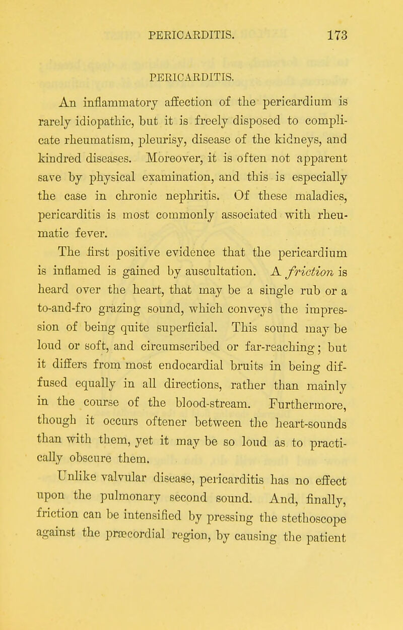 PERICARDITIS. An inflammatorj affection of tlie pericardium is rarely idiopathic, but it is freely disposed to compli- cate rheumatism, jjlenrisj, disease of the kidneys, and kindred diseases. Moreover, it is often not apparent save by physical examination, and this is es23ecially the case in chronic nephritis. Of these maladies, pericarditis is most commonly associated with rheu- matic fever. The first positive evidence that the pericardium is inflamed is gained by auscultation. A friction is heard over the heart, that may be a single rub or a to-and-fro grazing sound, which conveys the impres- sion of being quite superficial. This sound may be loud or soft, and circumscribed or far-reaching; but it differs from most endocardial bruits in being dif- fused equally in all directions, rather than mainly in the course of the blood-stream. Furthermore, though it occurs oftener between the heart-sounds than with them, yet it may be so loud as to practi- cally obscure them. Unlike valvular disease, pericarditis has no effect upon the pulmonary second sound. And, finally, friction can be intensified by pressing the stethoscope against the proecordial region, by causing the patient