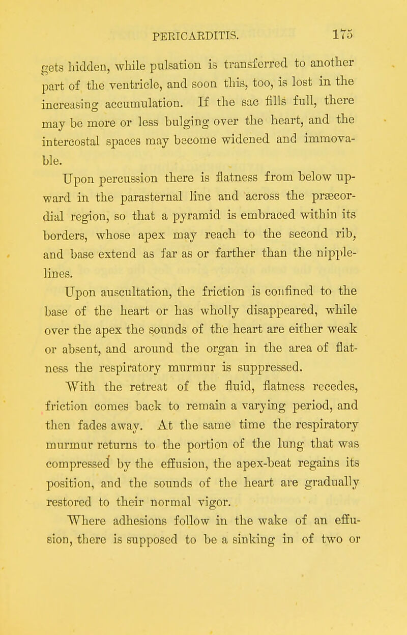 gets hidden, while pulsation is transferred to another part of the ventricle, and soon this, too, is lost in the increasing accumulation. If the sac fills full, there may be more or less bulging over the heart, and the intercostal spaces may become widened and immova- ble. Upon percussion there is flatness from below up- ward in the parasternal line and across the prsecor- dial region, so that a pyramid is embraced within its borders, whose apex may reach to the second rib, and base extend as far as or farther than the nipple- lines. Upon auscultation, the friction is confined to the base of the heart or has wholly disappeared, while over the apex the sounds of the heart are either weak or absent, and around the organ in the area of flat- ness the respiratory murmur is suppressed. With the retreat of the fluid, flatness recedes, friction comes back to remain a varying period, and then fades away. At the same time the respiratory murmur returns to the portion of the lung that was compressed by the efEusion, the apex-beat regains its position, and the sounds of the heart are gradually restored to their normal vigor. Where adhesions follow in the wake of an effu- sion, there is supposed to be a sinking in of two or