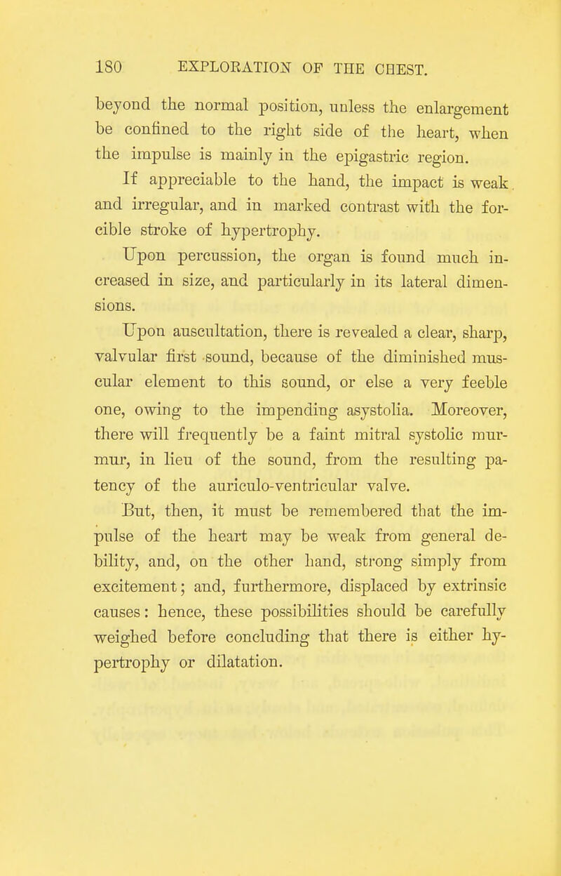 beyond the normal position, unless the enlargement be confined to the right side of the heart, when the impulse is mainly in the epigastric region. If appreciable to the hand, the impact is weak and irregular, and in marked contrast with the for- cible stroke of hypertroj)hy. Upon percussion, the organ is found much in- creased in size, and particularly in its lateral dimen- sions. Upon auscultation, there is revealed a clear, sharp, valvular first sound, because of the diminished mus- cular element to this sound, or else a very feeble one, owing to the impending asystolia. Moreover, there will frequently be a faint mitral systoKc mur- mur, in lieu of the sound, from the resulting pa- tency of the auriculo-ventricular valve. But, then, it must be remembered that the im- pulse of the heart may be weak from general de- bility, and, on the other hand, strong simply from excitement; and, furthermore, displaced by extrinsic causes: hence, these possibilities should be carefully weighed before concluding that there is either hy- pertrophy or dilatation.