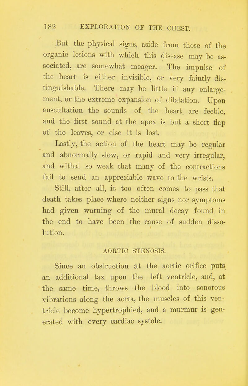 Bat the physical signs, aside from tliose of the lesions with which this disease may be as- sociated, are somewhat meager. The impulse of the heart is either invisible, or very faintly dis- tinguishable. There may be little if any enlarge- ment, or the extreme expansion of dilatation. Upon auscultation the sounds of the heart are feeble, and the first sound at the apex is but a short flap of the leaves, or else it is lost. Lastly, the action of the heart may be regular and abnormally slow, or rapid and very irregular, and withal so weak that many of the contractions fail to send an appreciable wave to the wrists. Still, after all, it too often comes to pass that death takes place where neither signs nor symptoms had given warning of the mural decay found in the end to have been the cause of sudden disso- lution. AORTIC STENOSIS. Since an obstruction at the aortic orifice puts an additional tax upon the left ventricle, and, at the same time, throws the blood into sonorous vibrations along the aorta, the muscles of this ven- tricle become hypertrophied, and a murmur is gen- erated with every cardiac systole.