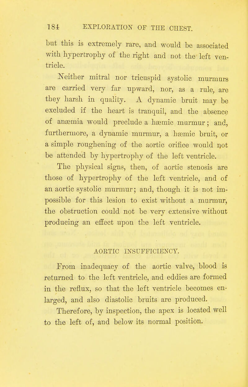 but this is extremely rare, and would be associated with hypertrophy of the right and not the left ven- tricle. JSTeither mitral nor tricuspid systolic murmurs are carried very far upward, nor, as a rule, are they harsh in quality. A dynamic bruit may be excluded if the heart is tranquil, and the absence of anaemia would preclude a hsemic murmur; and, furthermore, a dynamic murmur, a hsemic bruit, or a simple roughening of the aortic orifice would ijot be attended by hypertrophy of the left ventricle. The physical signs, then, of aortic stenosis are those of hypertrophy of the left ventricle, and of an aortic systoKc murmur; and, though it is not im- possible for this lesion to exist without a murmur, the obstruction could not be very extensive without producing an eflEect upon the left ventricle. AORTIC INSUFFICIENCY. From inadequacy of the aortic valve, blood is returned to the left ventricle, and eddies are formed in the reflux, so that the left ventricle becomes en- larged, and also diastolic bruits are produced. Therefore, by inspection, the apex is located well to the left of, and below its normal position.