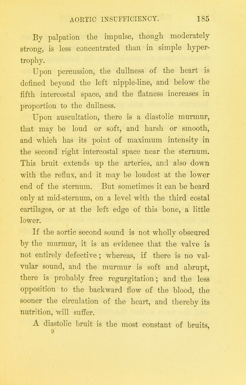 By palpation the impulse, tliongli moderately strong, is less concentrated than in simple hyper- trophy. Upon percussion, the dullness of the heart is defined beyond the left nipple-line, and below the fifth intercostal space, and the flatness increases in proportion to the dullness. Upon auscultation, there is a diastolic murmur, that may be loud or soft, and harsh or smooth, and which has its point of maximum intensity in the second right intercostal space near the sternum. This bruit extends up the arteries, and also down with the reflux, and it may be loudest at the lower end of the sternum. But sometimes it can be heard only at mid-sternum, on a level with the third costal cartilages, or at the left edge of this bone, a little lower. If the aortic second sound is not wholly obscured by the murmur, it is an evidence that the valve is not entirely defective; whereas, if there is no val- vular sound, and the murmur is soft and abrupt, there is probably free regurgitation; and the less opposition to the backward flow of the blood, the sooner the circulation of the heart, and thereby its nutrition, will suffer. A diastolic bruit is the most constant of bruits, y