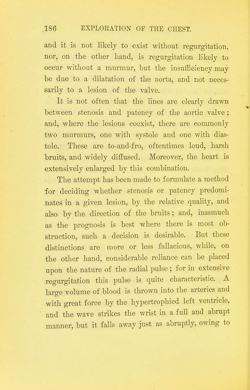 and it is not likely to exist without regurgitation, nor, on the other hand, is regurgitation likely to occur without a murmur, but the insufficiency may- be due to a dilatation of the aorta, and not neces- sarily to a lesion of the valve. It is not often that the lines are clearly drawn between stenosis and patency of the aortic valve ; and, where the lesions coexist, there are commonly two murmurs, one with systole and one with dias- tole. These are to-and-fro, oftentimes loud, harsh bruits, and widely diffused. Moreover, the heart is extensively enlarged by this combination. The attempt has been made to formulate a method for deciding whether stenosis or patency predomi- nates in a given lesion, by the relative quality, and also by the direction of the bruits; and, inasmuch as the prognosis is best where there is most ob- struction, such a decision is desirable. But these distinctions are more or less fallacious, while, on the other hand, considerable reliance can be placed upon the nature of the radial pulse ; for in extensive regurgitation this pulse is quite characteristic. A large volume of blood is thrown into the arteries and with great force by the hypertrophied left ventricle, and the wave strikes the wrist in a full and abnipt manner, but it falls away just as abruptly, owing to