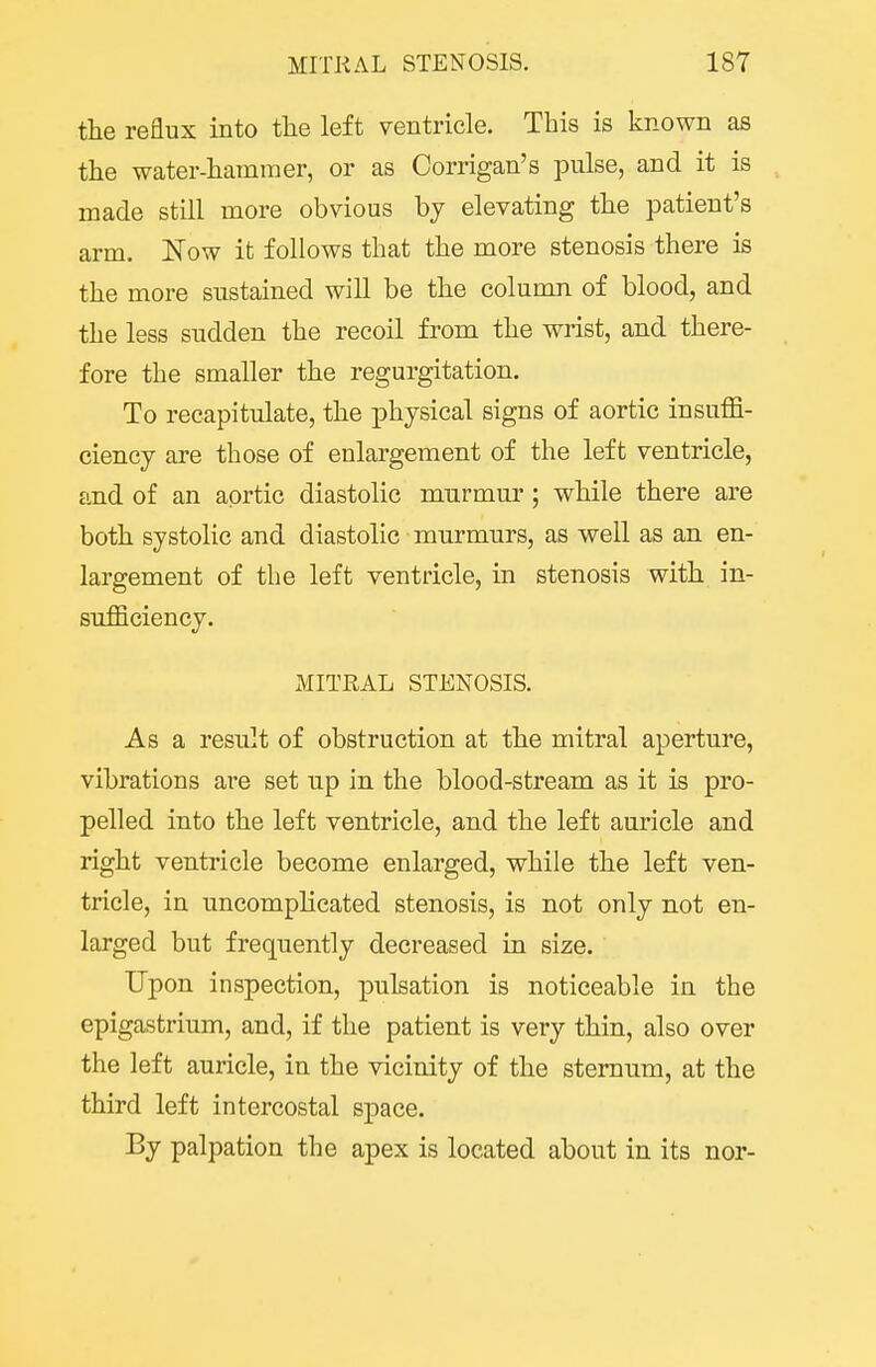 the reflux into the left ventricle. This is known as the water-hammer, or as Corrigan's pulse, and it is made still more obvious bj elevating the patient's arm, Now it follows that the more stenosis there is the more sustained will be the column of blood, and the less sudden the recoil from the wrist, and there- fore the smaller the regurgitation. To recapitulate, the physical signs of aortic insuffi- ciency are those of enlargement of the left ventricle, and of an aortic diastolic murmur; while there are both systolic and diastolic murmurs, as well as an en- largement of the left ventricle, in stenosis with in- sufficiency. xMITRAL STENOSIS. As a result of obstruction at the mitral aperture, vibrations are set up in the blood-stream as it is pro- pelled into the left ventricle, and the left auricle and right ventricle become enlarged, while the left ven- tricle, in uncomplicated stenosis, is not only not en- larged but frequently decreased in size. Upon inspection, pulsation is noticeable in the epigastrium, and, if the patient is very thin, also over the left auricle, in the vicinity of the sternum, at the third left intercostal space. By palpation the apex is located about in its nor-