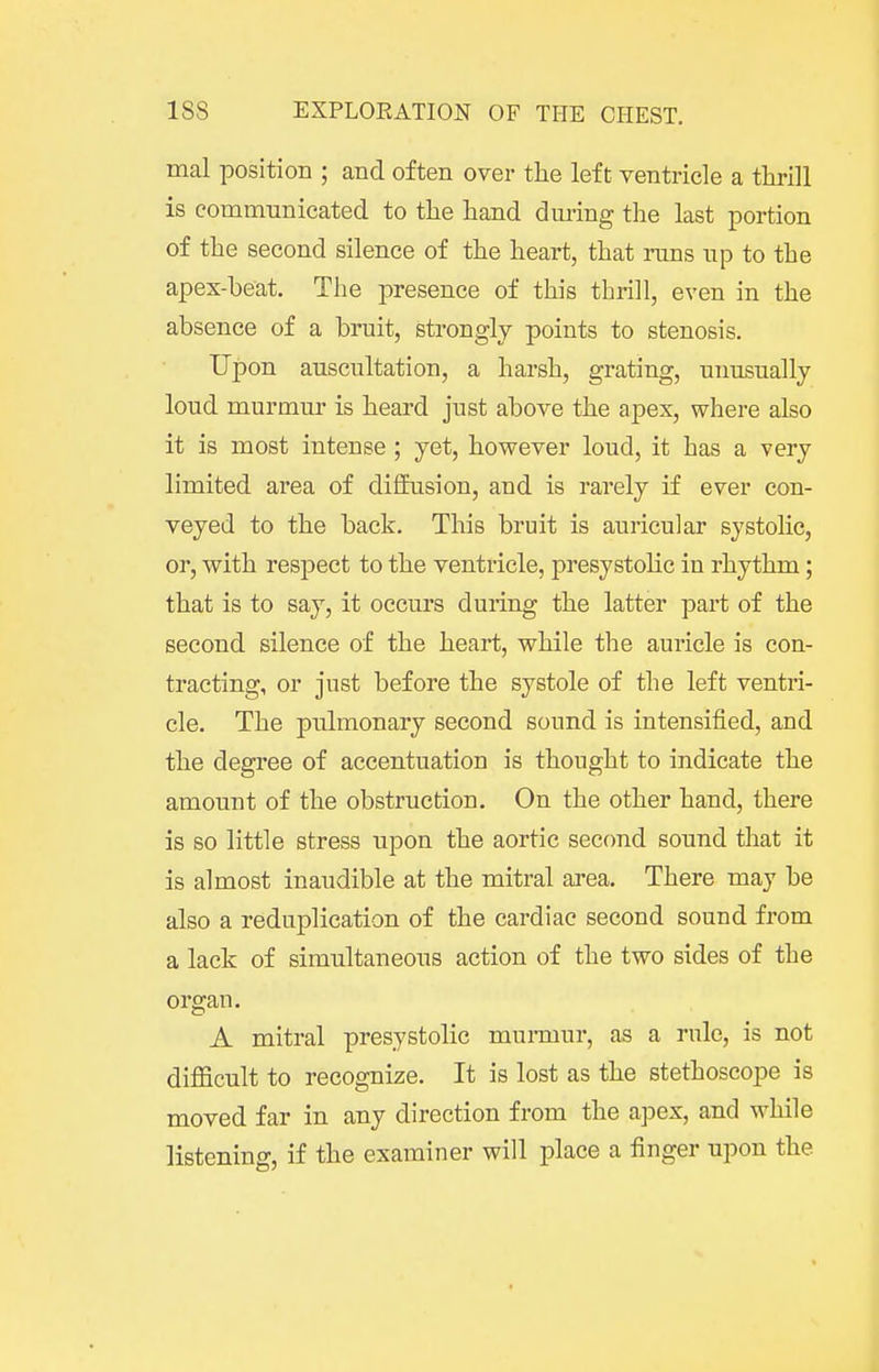 mal position ; and often over tlie left ventricle a thrill is communicated to the hand dmmg the last portion of the second silence of the heart, that runs up to the apex-beat. The j^resence of this thrill, even in the absence of a bruit, strongly points to stenosis. Upon auscultation, a harsh, grating, unusually loud murmur is heard just above the apex, where also it is most intense ; yet, however loud, it has a very limited area of difEusion, and is rarely if ever con- veyed to the back. This bruit is auricular systolic, or, with respect to the ventricle, presystolic in rhythm; that is to say, it occurs during the latter part of the second silence of the heart, while the auricle is con- tracting, or just before the systole of the left ventri- cle. The pulmonary second sound is intensified, and the degree of accentuation is thought to indicate the amount of the obstruction. On the other hand, there is so little stress upon the aortic second sound that it is almost inaudible at the mitral area. There may be also a reduplication of the cardiac second sound from a lack of simultaneous action of the two sides of the organ. A mitral presystolic mumiur, as a rule, is not diflficult to recognize. It is lost as the stethoscope is moved far in any direction from the a]Dex, and while listening, if the examiner will place a finger upon the