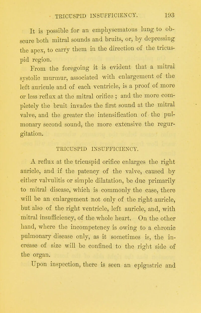 It is possible for an empliysematous lung to ob- scure both mitral sounds and bruits, or, by depressing the apex, to carry them in the direction of the tricus- pid region. From the foregoing it is evident that a mitral systolic murmur, associated with enlargement of the left auricnle and of each ventricle, is a proof of more or less reflux at the mitral orifice ; and the more com- pletely the bruit invades the first sound at the mitral valve, and the greater the intensification of the pul- monary second sound, the more extensive the regur- gitation. TRICUSPID INSUFFICIENCY. A reflux at the tricuspid orifice enlarges the right auricle, and if the patency of the valve, caused by either valvulitis or simple dilatation, be due primarily to mitral disease, which is commonly the case, there will be an enlargement not only of the right auricle, but also of the right ventricle, left auricle, and, with mitral insufficiency, of the whole heart. On the other hand, where the incompetency is owing to a chronic pulmonary disease only, as it sometimes is, the in- crease of size will be confined to the right side of the organ. Upon inspection, there is seen an epigastric and